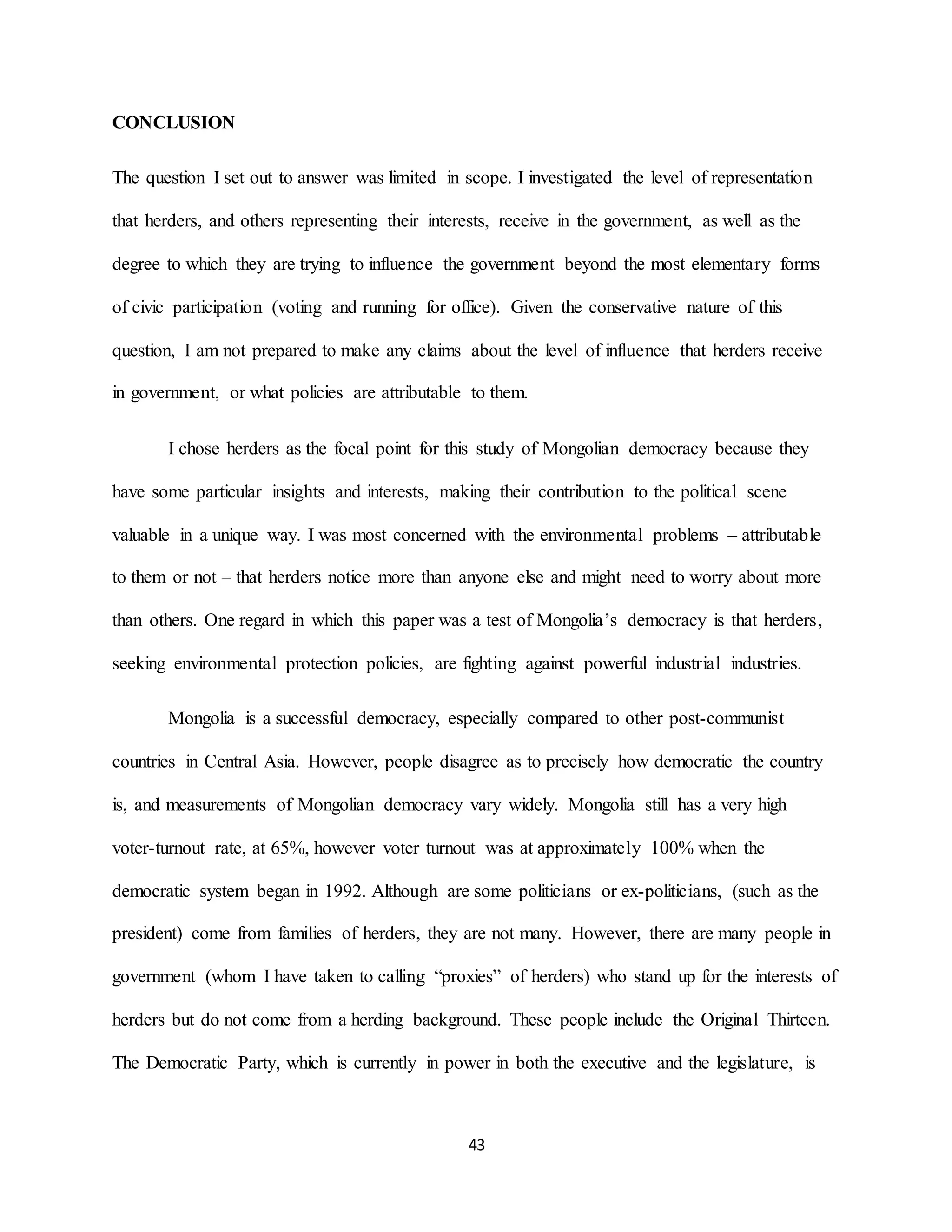43
CONCLUSION
The question I set out to answer was limited in scope. I investigated the level of representation
that herders, and others representing their interests, receive in the government, as well as the
degree to which they are trying to influence the government beyond the most elementary forms
of civic participation (voting and running for office). Given the conservative nature of this
question, I am not prepared to make any claims about the level of influence that herders receive
in government, or what policies are attributable to them.
I chose herders as the focal point for this study of Mongolian democracy because they
have some particular insights and interests, making their contribution to the political scene
valuable in a unique way. I was most concerned with the environmental problems – attributable
to them or not – that herders notice more than anyone else and might need to worry about more
than others. One regard in which this paper was a test of Mongolia’s democracy is that herders,
seeking environmental protection policies, are fighting against powerful industrial industries.
Mongolia is a successful democracy, especially compared to other post-communist
countries in Central Asia. However, people disagree as to precisely how democratic the country
is, and measurements of Mongolian democracy vary widely. Mongolia still has a very high
voter-turnout rate, at 65%, however voter turnout was at approximately 100% when the
democratic system began in 1992. Although are some politicians or ex-politicians, (such as the
president) come from families of herders, they are not many. However, there are many people in
government (whom I have taken to calling “proxies” of herders) who stand up for the interests of
herders but do not come from a herding background. These people include the Original Thirteen.
The Democratic Party, which is currently in power in both the executive and the legislature, is
 