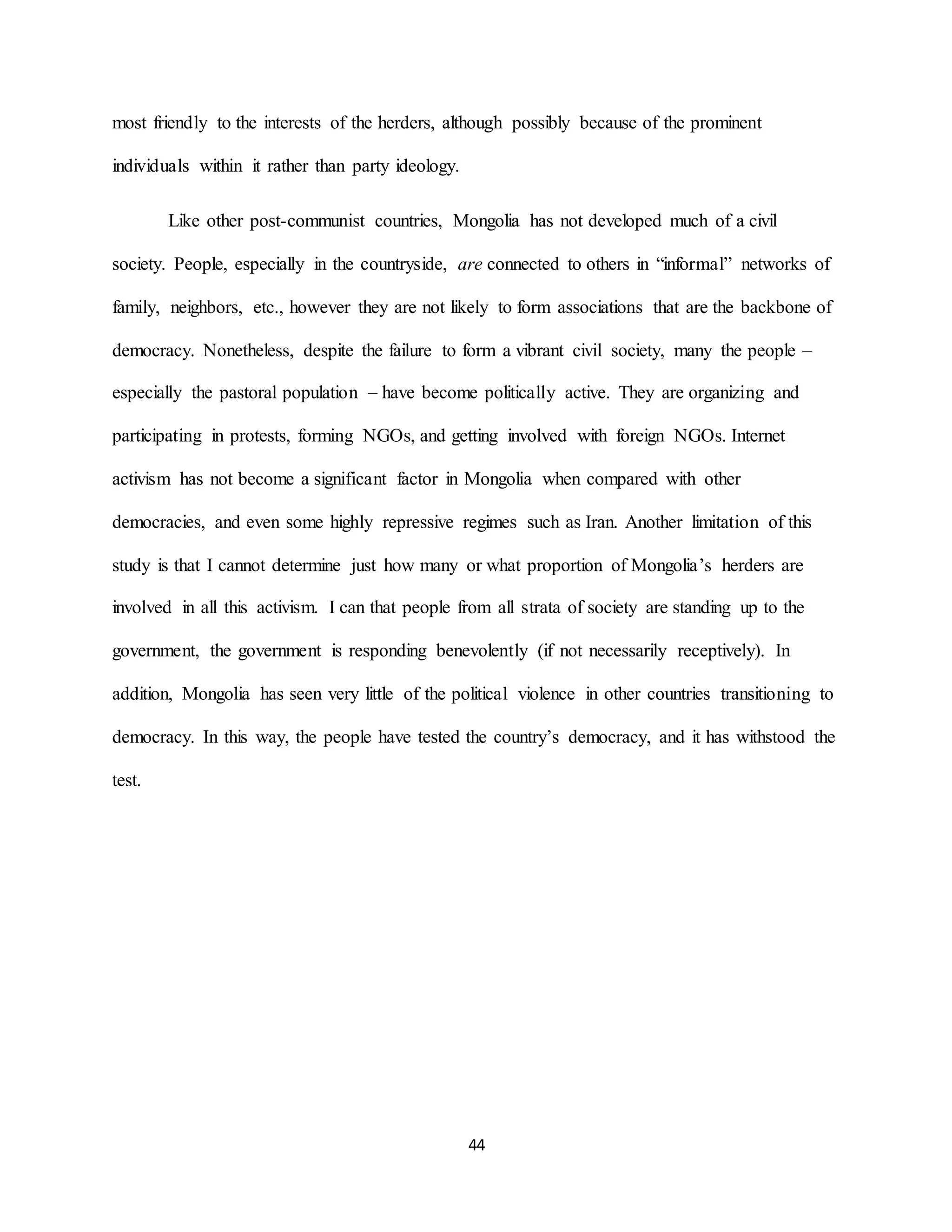 44
most friendly to the interests of the herders, although possibly because of the prominent
individuals within it rather than party ideology.
Like other post-communist countries, Mongolia has not developed much of a civil
society. People, especially in the countryside, are connected to others in “informal” networks of
family, neighbors, etc., however they are not likely to form associations that are the backbone of
democracy. Nonetheless, despite the failure to form a vibrant civil society, many the people –
especially the pastoral population – have become politically active. They are organizing and
participating in protests, forming NGOs, and getting involved with foreign NGOs. Internet
activism has not become a significant factor in Mongolia when compared with other
democracies, and even some highly repressive regimes such as Iran. Another limitation of this
study is that I cannot determine just how many or what proportion of Mongolia’s herders are
involved in all this activism. I can that people from all strata of society are standing up to the
government, the government is responding benevolently (if not necessarily receptively). In
addition, Mongolia has seen very little of the political violence in other countries transitioning to
democracy. In this way, the people have tested the country’s democracy, and it has withstood the
test.
 