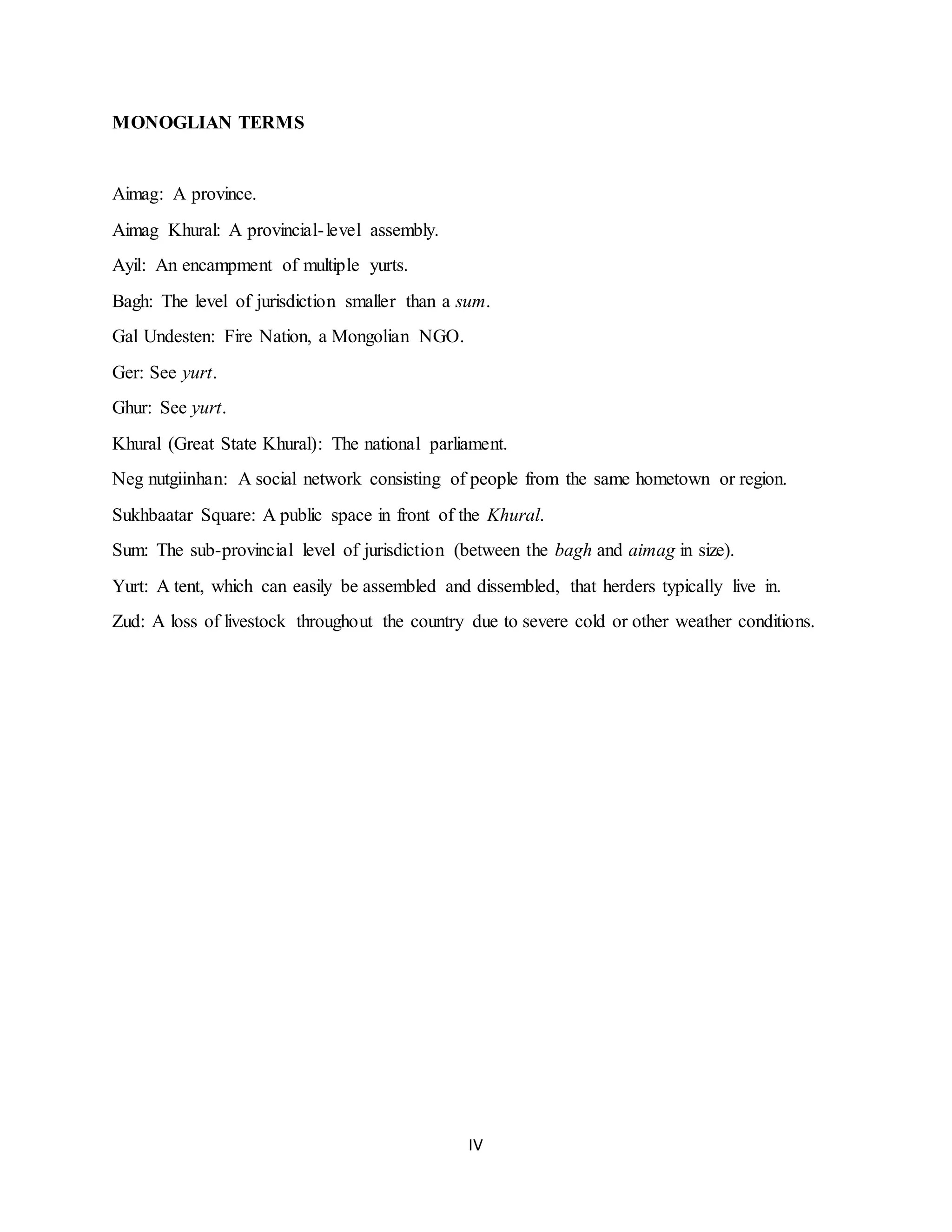 IV
MONOGLIAN TERMS
Aimag: A province.
Aimag Khural: A provincial-level assembly.
Ayil: An encampment of multiple yurts.
Bagh: The level of jurisdiction smaller than a sum.
Gal Undesten: Fire Nation, a Mongolian NGO.
Ger: See yurt.
Ghur: See yurt.
Khural (Great State Khural): The national parliament.
Neg nutgiinhan: A social network consisting of people from the same hometown or region.
Sukhbaatar Square: A public space in front of the Khural.
Sum: The sub-provincial level of jurisdiction (between the bagh and aimag in size).
Yurt: A tent, which can easily be assembled and dissembled, that herders typically live in.
Zud: A loss of livestock throughout the country due to severe cold or other weather conditions.
 