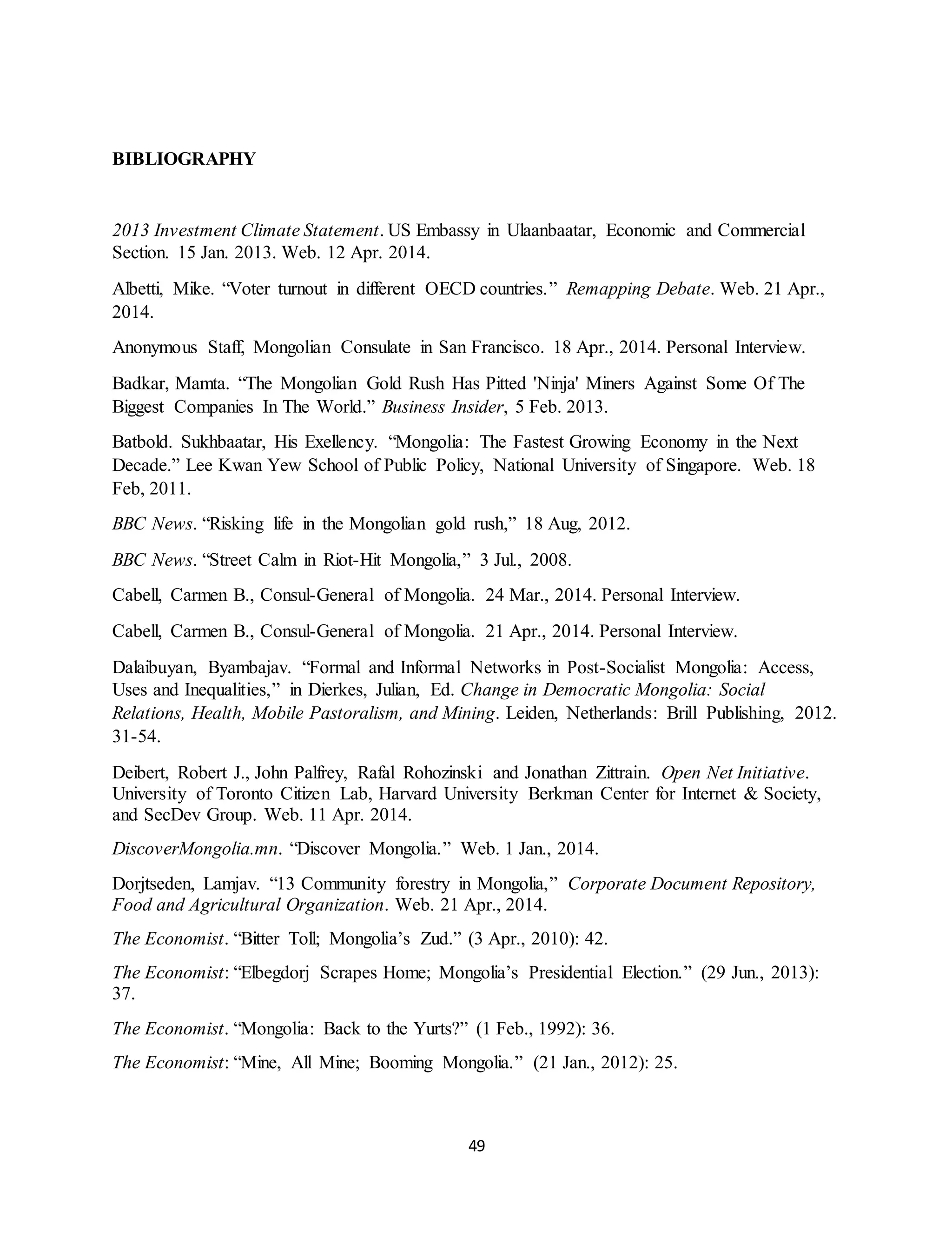 49
BIBLIOGRAPHY
2013 Investment Climate Statement. US Embassy in Ulaanbaatar, Economic and Commercial
Section. 15 Jan. 2013. Web. 12 Apr. 2014.
Albetti, Mike. “Voter turnout in different OECD countries.” Remapping Debate. Web. 21 Apr.,
2014.
Anonymous Staff, Mongolian Consulate in San Francisco. 18 Apr., 2014. Personal Interview.
Badkar, Mamta. “The Mongolian Gold Rush Has Pitted 'Ninja' Miners Against Some Of The
Biggest Companies In The World.” Business Insider, 5 Feb. 2013.
Batbold. Sukhbaatar, His Exellency. “Mongolia: The Fastest Growing Economy in the Next
Decade.” Lee Kwan Yew School of Public Policy, National University of Singapore. Web. 18
Feb, 2011.
BBC News. “Risking life in the Mongolian gold rush,” 18 Aug, 2012.
BBC News. “Street Calm in Riot-Hit Mongolia,” 3 Jul., 2008.
Cabell, Carmen B., Consul-General of Mongolia. 24 Mar., 2014. Personal Interview.
Cabell, Carmen B., Consul-General of Mongolia. 21 Apr., 2014. Personal Interview.
Dalaibuyan, Byambajav. “Formal and Informal Networks in Post-Socialist Mongolia: Access,
Uses and Inequalities,” in Dierkes, Julian, Ed. Change in Democratic Mongolia: Social
Relations, Health, Mobile Pastoralism, and Mining. Leiden, Netherlands: Brill Publishing, 2012.
31-54.
Deibert, Robert J., John Palfrey, Rafal Rohozinski and Jonathan Zittrain. Open Net Initiative.
University of Toronto Citizen Lab, Harvard University Berkman Center for Internet & Society,
and SecDev Group. Web. 11 Apr. 2014.
DiscoverMongolia.mn. “Discover Mongolia.” Web. 1 Jan., 2014.
Dorjtseden, Lamjav. “13 Community forestry in Mongolia,” Corporate Document Repository,
Food and Agricultural Organization. Web. 21 Apr., 2014.
The Economist. “Bitter Toll; Mongolia’s Zud.” (3 Apr., 2010): 42.
The Economist: “Elbegdorj Scrapes Home; Mongolia’s Presidential Election.” (29 Jun., 2013):
37.
The Economist. “Mongolia: Back to the Yurts?” (1 Feb., 1992): 36.
The Economist: “Mine, All Mine; Booming Mongolia.” (21 Jan., 2012): 25.
 