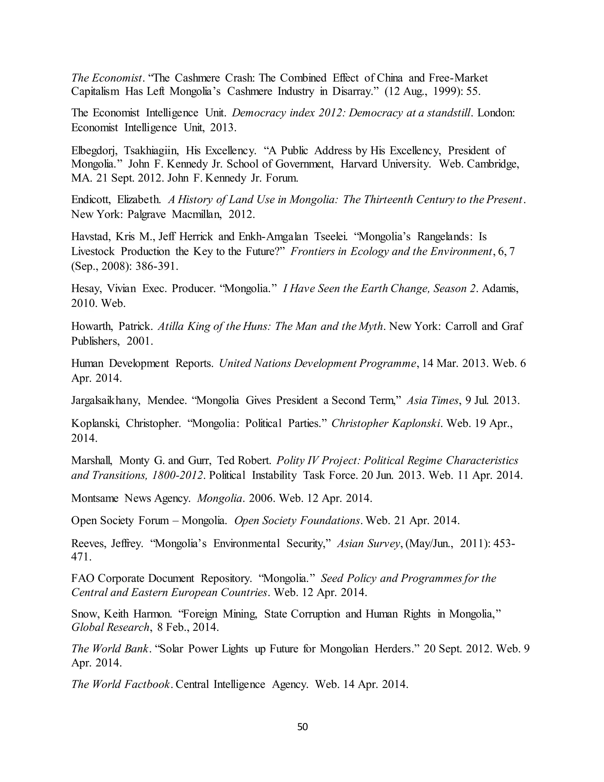 50
The Economist. “The Cashmere Crash: The Combined Effect of China and Free-Market
Capitalism Has Left Mongolia’s Cashmere Industry in Disarray.” (12 Aug., 1999): 55.
The Economist Intelligence Unit. Democracy index 2012: Democracy at a standstill. London:
Economist Intelligence Unit, 2013.
Elbegdorj, Tsakhiagiin, His Excellency. “A Public Address by His Excellency, President of
Mongolia.” John F. Kennedy Jr. School of Government, Harvard University. Web. Cambridge,
MA. 21 Sept. 2012. John F. Kennedy Jr. Forum.
Endicott, Elizabeth. A History of Land Use in Mongolia: The Thirteenth Century to the Present.
New York: Palgrave Macmillan, 2012.
Havstad, Kris M., Jeff Herrick and Enkh-Amgalan Tseelei. “Mongolia’s Rangelands: Is
Livestock Production the Key to the Future?” Frontiers in Ecology and the Environment, 6, 7
(Sep., 2008): 386-391.
Hesay, Vivian Exec. Producer. “Mongolia.” I Have Seen the Earth Change, Season 2. Adamis,
2010. Web.
Howarth, Patrick. Atilla King of the Huns: The Man and the Myth. New York: Carroll and Graf
Publishers, 2001.
Human Development Reports. United Nations Development Programme, 14 Mar. 2013. Web. 6
Apr. 2014.
Jargalsaikhany, Mendee. “Mongolia Gives President a Second Term,” Asia Times, 9 Jul. 2013.
Koplanski, Christopher. “Mongolia: Political Parties.” Christopher Kaplonski. Web. 19 Apr.,
2014.
Marshall, Monty G. and Gurr, Ted Robert. Polity IV Project: Political Regime Characteristics
and Transitions, 1800-2012. Political Instability Task Force. 20 Jun. 2013. Web. 11 Apr. 2014.
Montsame News Agency. Mongolia. 2006. Web. 12 Apr. 2014.
Open Society Forum – Mongolia. Open Society Foundations. Web. 21 Apr. 2014.
Reeves, Jeffrey. “Mongolia’s Environmental Security,” Asian Survey, (May/Jun., 2011): 453-
471.
FAO Corporate Document Repository. “Mongolia.” Seed Policy and Programmes for the
Central and Eastern European Countries. Web. 12 Apr. 2014.
Snow, Keith Harmon. “Foreign Mining, State Corruption and Human Rights in Mongolia,”
Global Research, 8 Feb., 2014.
The World Bank. “Solar Power Lights up Future for Mongolian Herders.” 20 Sept. 2012. Web. 9
Apr. 2014.
The World Factbook. Central Intelligence Agency. Web. 14 Apr. 2014.
 