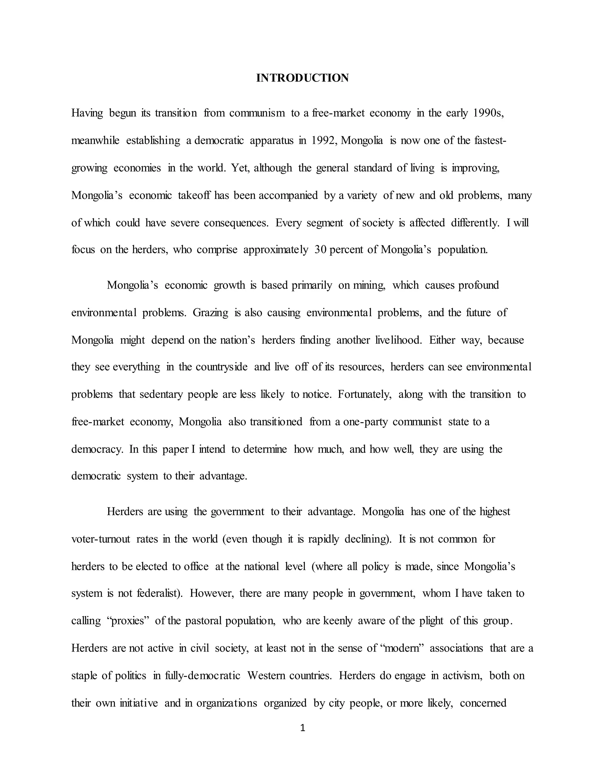 1
INTRODUCTION
Having begun its transition from communism to a free-market economy in the early 1990s,
meanwhile establishing a democratic apparatus in 1992, Mongolia is now one of the fastest-
growing economies in the world. Yet, although the general standard of living is improving,
Mongolia’s economic takeoff has been accompanied by a variety of new and old problems, many
of which could have severe consequences. Every segment of society is affected differently. I will
focus on the herders, who comprise approximately 30 percent of Mongolia’s population.
Mongolia’s economic growth is based primarily on mining, which causes profound
environmental problems. Grazing is also causing environmental problems, and the future of
Mongolia might depend on the nation’s herders finding another livelihood. Either way, because
they see everything in the countryside and live off of its resources, herders can see environmental
problems that sedentary people are less likely to notice. Fortunately, along with the transition to
free-market economy, Mongolia also transitioned from a one-party communist state to a
democracy. In this paper I intend to determine how much, and how well, they are using the
democratic system to their advantage.
Herders are using the government to their advantage. Mongolia has one of the highest
voter-turnout rates in the world (even though it is rapidly declining). It is not common for
herders to be elected to office at the national level (where all policy is made, since Mongolia’s
system is not federalist). However, there are many people in government, whom I have taken to
calling “proxies” of the pastoral population, who are keenly aware of the plight of this group.
Herders are not active in civil society, at least not in the sense of “modern” associations that are a
staple of politics in fully-democratic Western countries. Herders do engage in activism, both on
their own initiative and in organizations organized by city people, or more likely, concerned
 