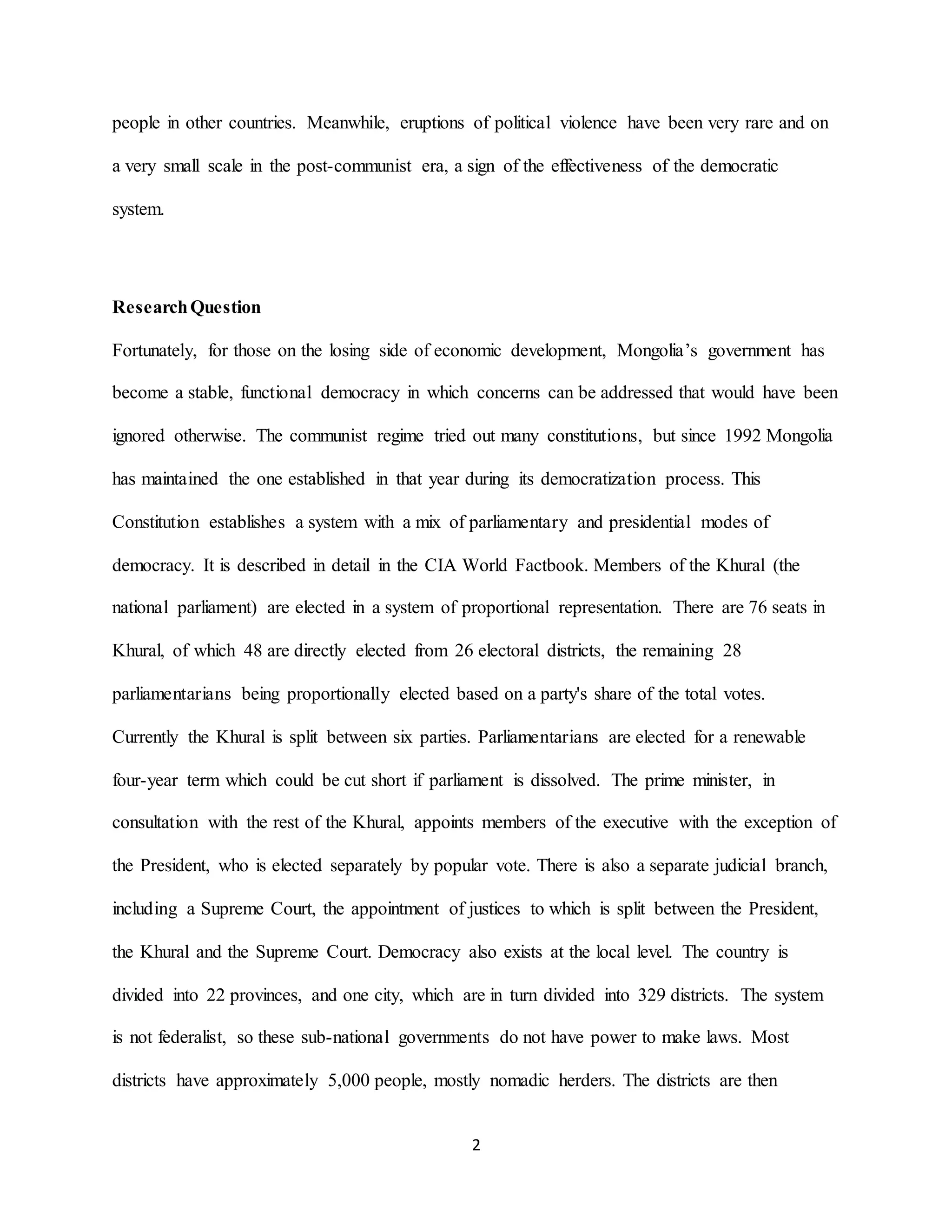 2
people in other countries. Meanwhile, eruptions of political violence have been very rare and on
a very small scale in the post-communist era, a sign of the effectiveness of the democratic
system.
ResearchQuestion
Fortunately, for those on the losing side of economic development, Mongolia’s government has
become a stable, functional democracy in which concerns can be addressed that would have been
ignored otherwise. The communist regime tried out many constitutions, but since 1992 Mongolia
has maintained the one established in that year during its democratization process. This
Constitution establishes a system with a mix of parliamentary and presidential modes of
democracy. It is described in detail in the CIA World Factbook. Members of the Khural (the
national parliament) are elected in a system of proportional representation. There are 76 seats in
Khural, of which 48 are directly elected from 26 electoral districts, the remaining 28
parliamentarians being proportionally elected based on a party's share of the total votes.
Currently the Khural is split between six parties. Parliamentarians are elected for a renewable
four-year term which could be cut short if parliament is dissolved. The prime minister, in
consultation with the rest of the Khural, appoints members of the executive with the exception of
the President, who is elected separately by popular vote. There is also a separate judicial branch,
including a Supreme Court, the appointment of justices to which is split between the President,
the Khural and the Supreme Court. Democracy also exists at the local level. The country is
divided into 22 provinces, and one city, which are in turn divided into 329 districts. The system
is not federalist, so these sub-national governments do not have power to make laws. Most
districts have approximately 5,000 people, mostly nomadic herders. The districts are then
 