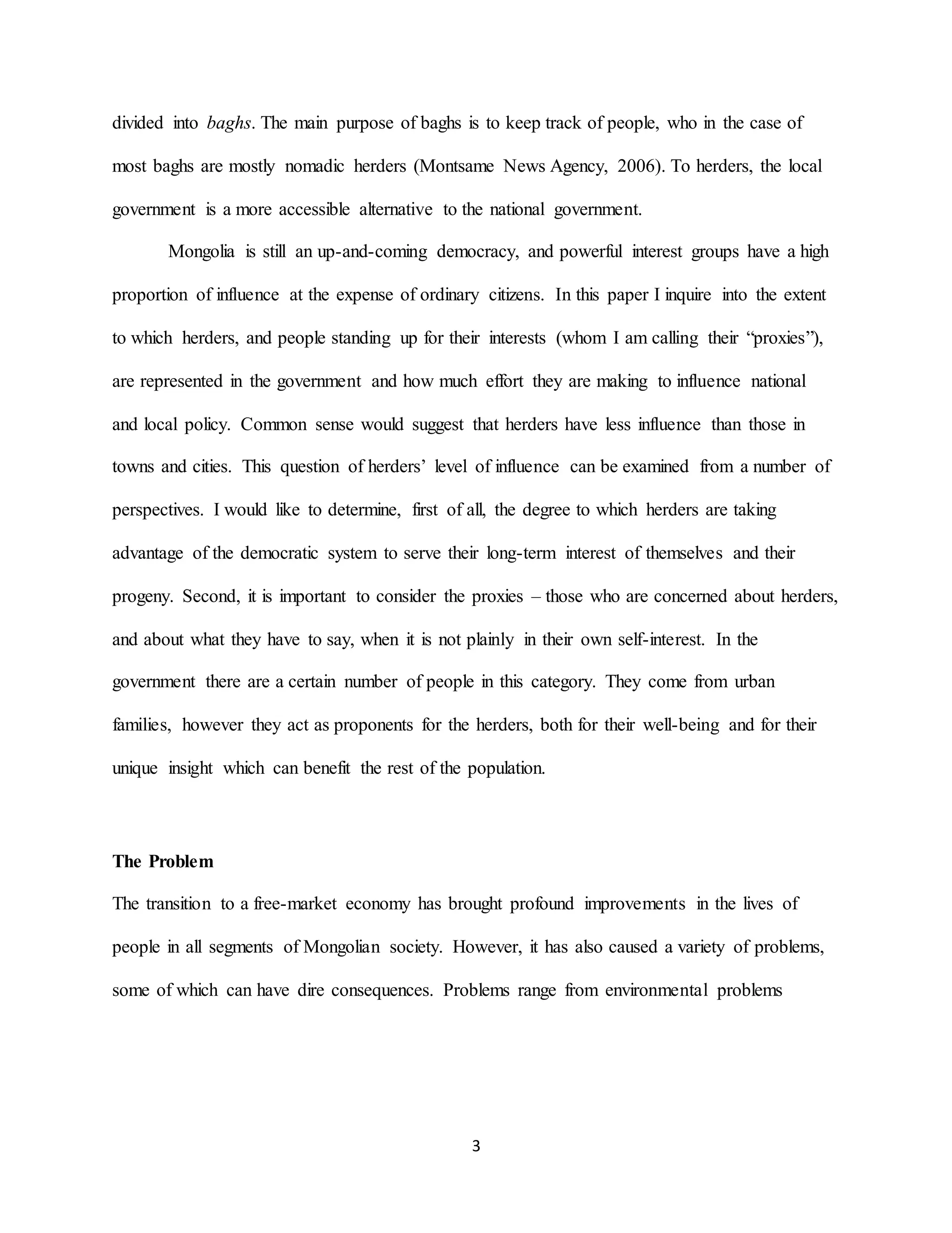 3
divided into baghs. The main purpose of baghs is to keep track of people, who in the case of
most baghs are mostly nomadic herders (Montsame News Agency, 2006). To herders, the local
government is a more accessible alternative to the national government.
Mongolia is still an up-and-coming democracy, and powerful interest groups have a high
proportion of influence at the expense of ordinary citizens. In this paper I inquire into the extent
to which herders, and people standing up for their interests (whom I am calling their “proxies”),
are represented in the government and how much effort they are making to influence national
and local policy. Common sense would suggest that herders have less influence than those in
towns and cities. This question of herders’ level of influence can be examined from a number of
perspectives. I would like to determine, first of all, the degree to which herders are taking
advantage of the democratic system to serve their long-term interest of themselves and their
progeny. Second, it is important to consider the proxies – those who are concerned about herders,
and about what they have to say, when it is not plainly in their own self-interest. In the
government there are a certain number of people in this category. They come from urban
families, however they act as proponents for the herders, both for their well-being and for their
unique insight which can benefit the rest of the population.
The Problem
The transition to a free-market economy has brought profound improvements in the lives of
people in all segments of Mongolian society. However, it has also caused a variety of problems,
some of which can have dire consequences. Problems range from environmental problems
 