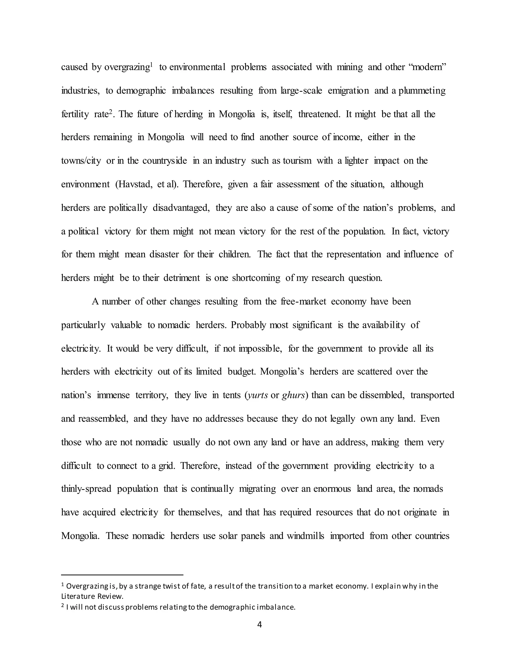 4
caused by overgrazing1 to environmental problems associated with mining and other “modern”
industries, to demographic imbalances resulting from large-scale emigration and a plummeting
fertility rate2. The future of herding in Mongolia is, itself, threatened. It might be that all the
herders remaining in Mongolia will need to find another source of income, either in the
towns/city or in the countryside in an industry such as tourism with a lighter impact on the
environment (Havstad, et al). Therefore, given a fair assessment of the situation, although
herders are politically disadvantaged, they are also a cause of some of the nation’s problems, and
a political victory for them might not mean victory for the rest of the population. In fact, victory
for them might mean disaster for their children. The fact that the representation and influence of
herders might be to their detriment is one shortcoming of my research question.
A number of other changes resulting from the free-market economy have been
particularly valuable to nomadic herders. Probably most significant is the availability of
electricity. It would be very difficult, if not impossible, for the government to provide all its
herders with electricity out of its limited budget. Mongolia’s herders are scattered over the
nation’s immense territory, they live in tents (yurts or ghurs) than can be dissembled, transported
and reassembled, and they have no addresses because they do not legally own any land. Even
those who are not nomadic usually do not own any land or have an address, making them very
difficult to connect to a grid. Therefore, instead of the government providing electricity to a
thinly-spread population that is continually migrating over an enormous land area, the nomads
have acquired electricity for themselves, and that has required resources that do not originate in
Mongolia. These nomadic herders use solar panels and windmills imported from other countries
1 Overgrazingis,by a strange twist of fate, a resultof the transition to a market economy. I explain why in the
Literature Review.
2 I will not discussproblems relatingto the demographic imbalance.
 