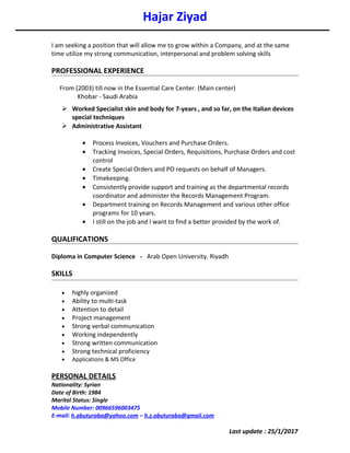 Hajar Ziyad
I am seeking a position that will allow me to grow within a Company, and at the same
time utilize my strong communication, interpersonal and problem solving skills
PROFESSIONAL EXPERIENCE
From (2003) till now in the Essential Care Center. (Main center)
Khobar - Saudi Arabia
 Worked Specialist skin and body for 7-years , and so far, on the Italian devices
special techniques
 Administrative Assistant
• Process Invoices, Vouchers and Purchase Orders.
• Tracking Invoices, Special Orders, Requisitions, Purchase Orders and cost
control
• Create Special Orders and PO requests on behalf of Managers.
• Timekeeping.
• Consistently provide support and training as the departmental records
coordinator and administer the Records Management Program.
• Department training on Records Management and various other office
programs for 10 years.
• I still on the job and I want to find a better provided by the work of.
QUALIFICATIONS
Diploma in Computer Science - Arab Open University. Riyadh
SKILLS
• highly organized
• Ability to multi-task
• Attention to detail
• Project management
• Strong verbal communication
• Working independently
• Strong written communication
• Strong technical proficiency
• Applications & MS Office
PERSONAL DETAILS
Nationality: Syrian
Date of Birth: 1984
Marital Status: Single
Mobile Number: 00966596003475
E-mail: h.abuturaba@yahoo.com – h.z.abuturaba@gmail.com
Last update : 25/1/2017
 
