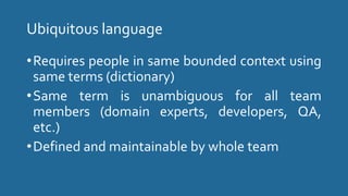 Ubiquitous language
•Requires people in same bounded context using
same terms (dictionary)
•Same term is unambiguous for all team
members (domain experts, developers, QA,
etc.)
•Defined and maintainable by whole team
 