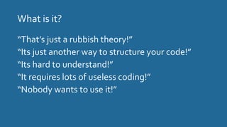 What is it?
“That’s just a rubbish theory!”
“Its just another way to structure your code!”
“Its hard to understand!”
“It requires lots of useless coding!”
“Nobody wants to use it!”
 