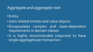 Aggregate and aggregate root
•Entity
•Joins related entities and value objects
•Encapsulates complex and state-dependent
requirements in domain classes
•It is highly recommended (required) to have
single aggregate per transaction
 