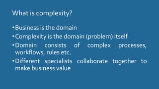 What is complexity?
•Business is the domain
•Complexity is the domain (problem) itself
•Domain consists of complex processes,
workflows, rules etc.
•Different specialists collaborate together to
make business value
 