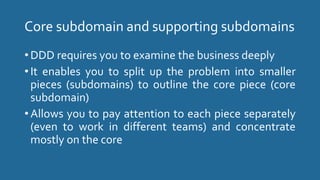 Core subdomain and supporting subdomains
• DDD requires you to examine the business deeply
• It enables you to split up the problem into smaller
pieces (subdomains) to outline the core piece (core
subdomain)
• Allows you to pay attention to each piece separately
(even to work in different teams) and concentrate
mostly on the core
 