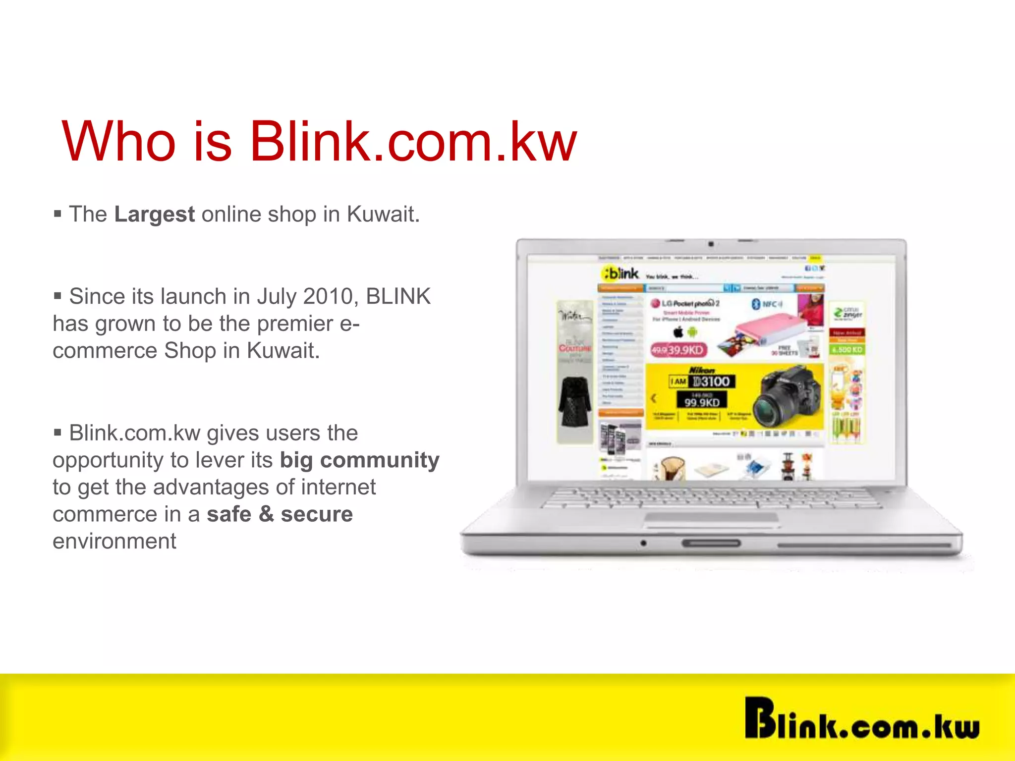  The Largest online shop in Kuwait.
 Since its launch in July 2010, BLINK
has grown to be the premier e-
commerce Shop in Kuwait.
 Blink.com.kw gives users the
opportunity to lever its big community
to get the advantages of internet
commerce in a safe & secure
environment
Who is Blink.com.kw
About souq.com
 