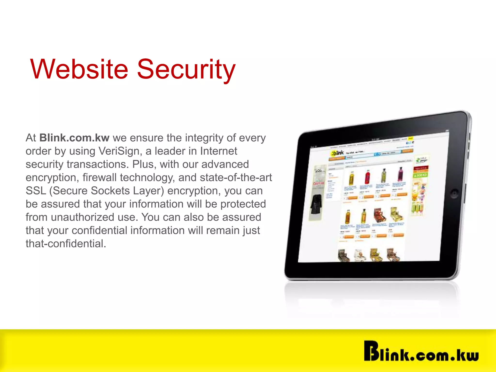 Website Security
At Blink.com.kw we ensure the integrity of every
order by using VeriSign, a leader in Internet
security transactions. Plus, with our advanced
encryption, firewall technology, and state-of-the-art
SSL (Secure Sockets Layer) encryption, you can
be assured that your information will be protected
from unauthorized use. You can also be assured
that your confidential information will remain just
that-confidential.
 