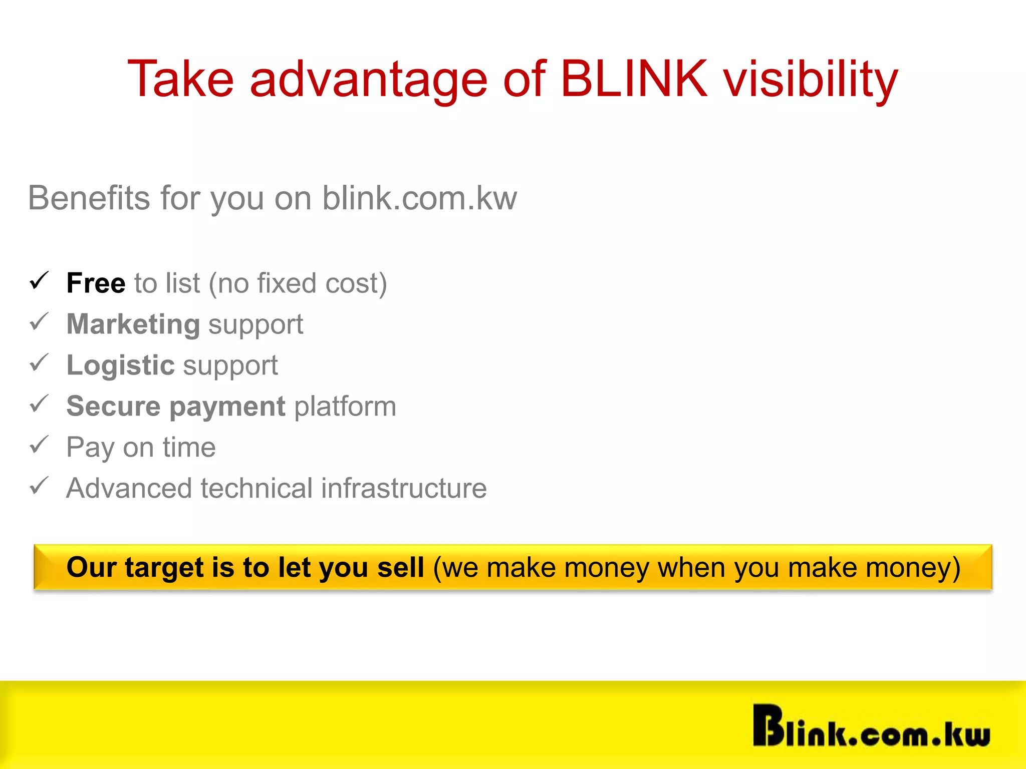 Souq.com Benefits
Benefits for you on blink.com.kw
 Free to list (no fixed cost)
 Marketing support
 Logistic support
 Secure payment platform
 Pay on time
 Advanced technical infrastructure
Take advantage of BLINK visibility
Our target is to let you sell (we make money when you make money)
 