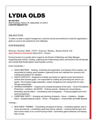 LYDIA OLDS
661•487•0872
9809 Boothbay Harbour Dr. Bakersfield, CA 93314
Lydiaolds1@gmail.com
OBJECTIVE
To utilize my skills in project management, customer service and enrollment to meet the organization’s
goals as I pursue new experiences and challenges.
EXPERIENCE
Watson Realty ERA | 9101 Camino Media, Bakersfield CA
Agent Relations Coordinator March•2014 – Present
Primary function is to provide admin support to the Director of Marketing and Sales Manager.
Supporting tasks include: Creating, organizing and implementing events and functions that will educate
and motivate Real Estate Agents toward greater success.
Event Coordination –
 SALES MEETINGS – Booking, scheduling and organization of all aspects of the meeting. I am
responsible for booking guest speakers, organizing funds and materials from sponsors and
creating presentations for speakers.
 SALES CONTESTS – Designed to motivate and inspire our agents to push themselves to
achieve their business goals. I am responsible for creating and promoting this event to our
agents. This includes budget preparation, project management and raising funds for event
through sponsorships.
 AWARDS CEREMONY – Organize and schedule all aspects of this event. - Circle of Excellence
Photoshoot – Invitations with RSVPs – Ordering awards – Booking the venue/catering –
Generating Sponsor letters – Coordinating event photography – Tracking budget/income from
sponsors/expenses
 CHRISTMAS PARTY – Arranging and planning all aspects – Venue – Invitations – Budget –
Décor – Speakers/Special Guests – Dinner – Photography – Charity Raffle and Raffle Baskets
Trainings –
 NEW AGENT TRAINING – Coordinating all aspects of training – scheduling speakers, both in-
house and external – coordinating week long training calendar – choosing training topics that
best suit the needs of our current housing market – assembling agent workbooks and keeping
them on task
 