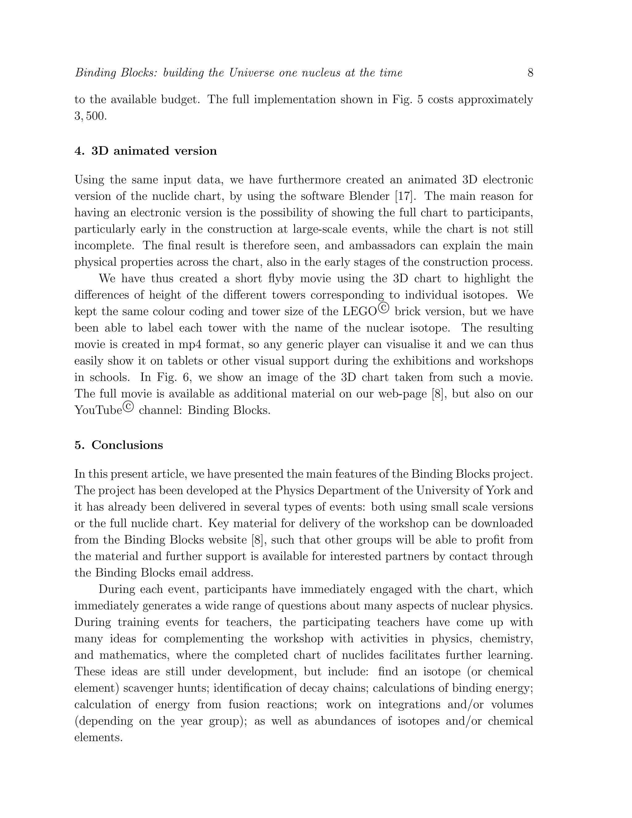 Binding Blocks: building the Universe one nucleus at the time 8
to the available budget. The full implementation shown in Fig. 5 costs approximately
3, 500.
4. 3D animated version
Using the same input data, we have furthermore created an animated 3D electronic
version of the nuclide chart, by using the software Blender [17]. The main reason for
having an electronic version is the possibility of showing the full chart to participants,
particularly early in the construction at large-scale events, while the chart is not still
incomplete. The ﬁnal result is therefore seen, and ambassadors can explain the main
physical properties across the chart, also in the early stages of the construction process.
We have thus created a short ﬂyby movie using the 3D chart to highlight the
diﬀerences of height of the diﬀerent towers corresponding to individual isotopes. We
kept the same colour coding and tower size of the LEGO c brick version, but we have
been able to label each tower with the name of the nuclear isotope. The resulting
movie is created in mp4 format, so any generic player can visualise it and we can thus
easily show it on tablets or other visual support during the exhibitions and workshops
in schools. In Fig. 6, we show an image of the 3D chart taken from such a movie.
The full movie is available as additional material on our web-page [8], but also on our
YouTube c channel: Binding Blocks.
5. Conclusions
In this present article, we have presented the main features of the Binding Blocks project.
The project has been developed at the Physics Department of the University of York and
it has already been delivered in several types of events: both using small scale versions
or the full nuclide chart. Key material for delivery of the workshop can be downloaded
from the Binding Blocks website [8], such that other groups will be able to proﬁt from
the material and further support is available for interested partners by contact through
the Binding Blocks email address.
During each event, participants have immediately engaged with the chart, which
immediately generates a wide range of questions about many aspects of nuclear physics.
During training events for teachers, the participating teachers have come up with
many ideas for complementing the workshop with activities in physics, chemistry,
and mathematics, where the completed chart of nuclides facilitates further learning.
These ideas are still under development, but include: ﬁnd an isotope (or chemical
element) scavenger hunts; identiﬁcation of decay chains; calculations of binding energy;
calculation of energy from fusion reactions; work on integrations and/or volumes
(depending on the year group); as well as abundances of isotopes and/or chemical
elements.
 