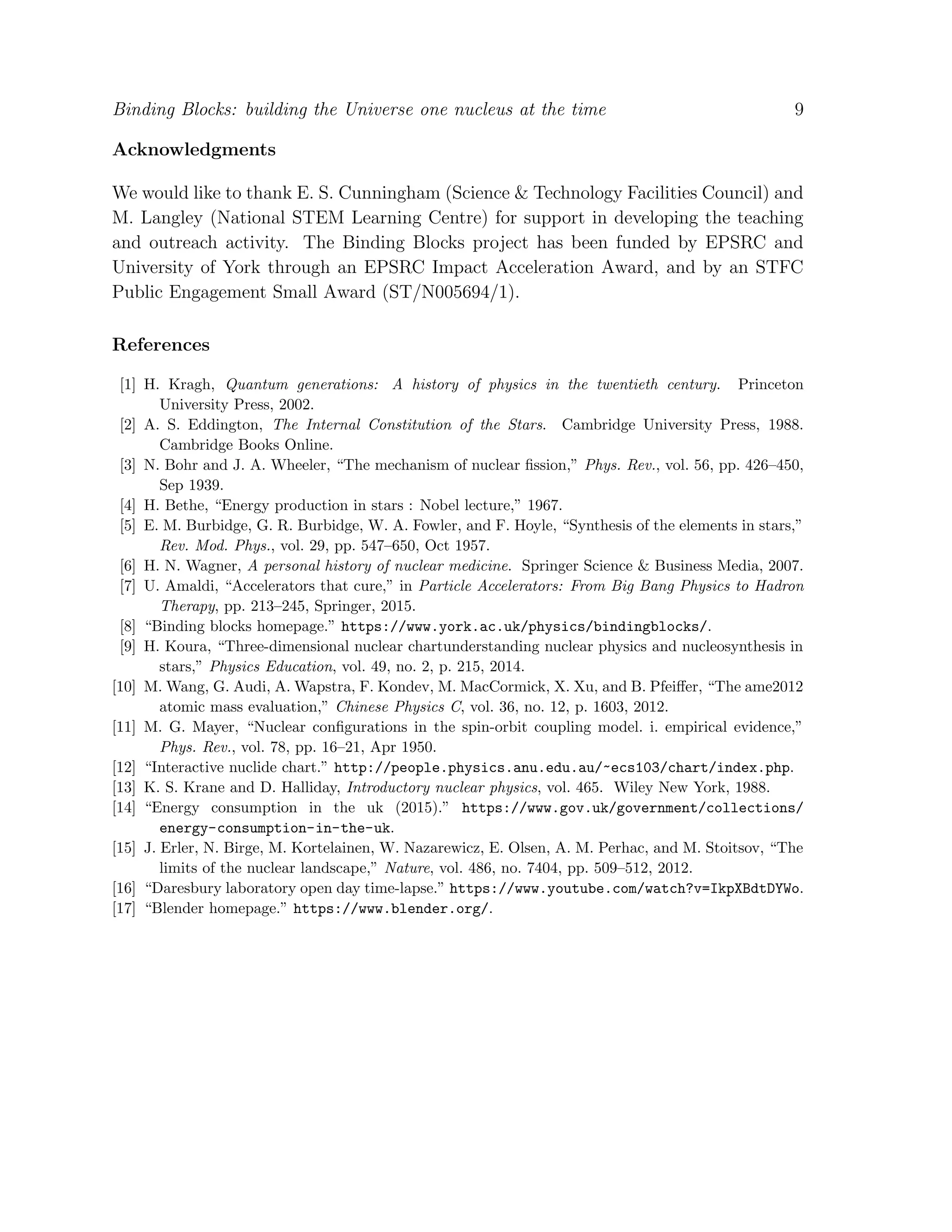 Binding Blocks: building the Universe one nucleus at the time 9
Acknowledgments
We would like to thank E. S. Cunningham (Science & Technology Facilities Council) and
M. Langley (National STEM Learning Centre) for support in developing the teaching
and outreach activity. The Binding Blocks project has been funded by EPSRC and
University of York through an EPSRC Impact Acceleration Award, and by an STFC
Public Engagement Small Award (ST/N005694/1).
References
[1] H. Kragh, Quantum generations: A history of physics in the twentieth century. Princeton
University Press, 2002.
[2] A. S. Eddington, The Internal Constitution of the Stars. Cambridge University Press, 1988.
Cambridge Books Online.
[3] N. Bohr and J. A. Wheeler, “The mechanism of nuclear ﬁssion,” Phys. Rev., vol. 56, pp. 426–450,
Sep 1939.
[4] H. Bethe, “Energy production in stars : Nobel lecture,” 1967.
[5] E. M. Burbidge, G. R. Burbidge, W. A. Fowler, and F. Hoyle, “Synthesis of the elements in stars,”
Rev. Mod. Phys., vol. 29, pp. 547–650, Oct 1957.
[6] H. N. Wagner, A personal history of nuclear medicine. Springer Science & Business Media, 2007.
[7] U. Amaldi, “Accelerators that cure,” in Particle Accelerators: From Big Bang Physics to Hadron
Therapy, pp. 213–245, Springer, 2015.
[8] “Binding blocks homepage.” https://www.york.ac.uk/physics/bindingblocks/.
[9] H. Koura, “Three-dimensional nuclear chartunderstanding nuclear physics and nucleosynthesis in
stars,” Physics Education, vol. 49, no. 2, p. 215, 2014.
[10] M. Wang, G. Audi, A. Wapstra, F. Kondev, M. MacCormick, X. Xu, and B. Pfeiﬀer, “The ame2012
atomic mass evaluation,” Chinese Physics C, vol. 36, no. 12, p. 1603, 2012.
[11] M. G. Mayer, “Nuclear conﬁgurations in the spin-orbit coupling model. i. empirical evidence,”
Phys. Rev., vol. 78, pp. 16–21, Apr 1950.
[12] “Interactive nuclide chart.” http://people.physics.anu.edu.au/~ecs103/chart/index.php.
[13] K. S. Krane and D. Halliday, Introductory nuclear physics, vol. 465. Wiley New York, 1988.
[14] “Energy consumption in the uk (2015).” https://www.gov.uk/government/collections/
energy-consumption-in-the-uk.
[15] J. Erler, N. Birge, M. Kortelainen, W. Nazarewicz, E. Olsen, A. M. Perhac, and M. Stoitsov, “The
limits of the nuclear landscape,” Nature, vol. 486, no. 7404, pp. 509–512, 2012.
[16] “Daresbury laboratory open day time-lapse.” https://www.youtube.com/watch?v=IkpXBdtDYWo.
[17] “Blender homepage.” https://www.blender.org/.
 