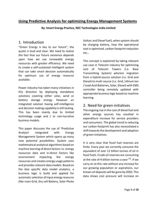 Page 1 of 10
Using Predictive Analysis for optimizing Energy Management Systems
By: Smart Energy Practice, NEC Technologies India Limited
1. Introduction
“Green Energy is key to our future”, the
quote is loud and clear. We need to realize
the fact that our future existence depends
upon how we use renewable energy
resources with greater efficiency. We need
to create a self-sustained intelligent system
that can take smart decision automatically
for optimum use of energy resource
available.
Power industry has taken many initiatives in
this direction by deploying standalone
solutions covering either solar, wind or
battery storage energy. However an
integrated solution having self-intelligence
and decision making capability is still lacking.
This has been mainly due to limited
technology usage and / or non-lucrative
business models.
This paper discusses the use of ‘Predictive
Analysis’ integrated with Energy
Management System which opens up many
new potential possibilities. System uses
mathematical analytical algorithms based on
machine learning of direct factors i.e. energy
resources data and in-direct factors like
environment impacting the energy
resources and creates energy usage patterns
and provides relevant data models. Based on
the Geo specific data model analytics, a
business logic is build and applied for
automatic selection of input energy resource
(like main Grid, Dry cell Battery, Solar Photo
Voltaic and Diesel fuel), when system should
be charging battery, how the operational
cost is optimized, carbon footprint reduction
etc…
This concept is explained by taking relevant
use case in Telecom industry for optimizing
cost of Telecom Towers (i.e. Base
Transmitting System) wherein migration
from a hybrid-source solution (i.e. Grid and
Diesel) to multi-source (i.e. Grid, Lithium Ion
/ Lead Acid Batteries, Solar, Diesel) with EMS
controller being remotely updated with
appropriate business logic based on machine
learning.
2. Need for green initiatives
The ongoing rise in the cost of diesel fuel and
other energy sources has resulted in
expenditure increase for service providers
and consumers. The global trend in reducing
our carbon footprint has also necessitated a
shift towards the development and adoption
of green initiatives.
It is very clear that fossil fuel reserves are
finite. Every year we currently consume the
equivalent of over 12 billion tonnes of oil in
fossil fuels. Crude oil reserves are consuming
at the rate of 4 billion tonnes a year [1]
. If we
carry on at this rate without any increase for
our growing population or aspirations, our
known oil deposits will be gone by 2050. This
data shows cost pressure will increase on
 