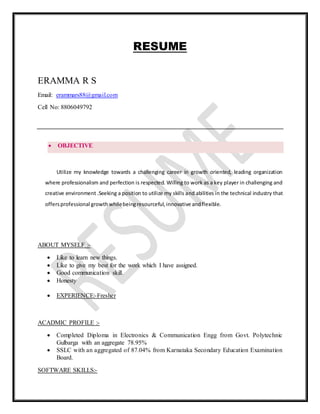 RESUME
ERAMMA R S
Email: erammars88@gmail.com
Cell No: 8806049792
 OBJECTIVE
Utilize my knowledge towards a challenging career in growth oriented, leading organization
where professionalism and perfection is respected. Willing to work as a key player in challenging and
creative environment .Seeking a position to utilize my skills and abilities in the technical industry that
offersprofessional growthwhilebeingresourceful,innovative andflexible.
ABOUT MYSELF :-
 Like to learn new things.
 Like to give my best for the work which I have assigned.
 Good communication skill.
 Honesty
 EXPERIENCE:-Fresher
ACADMIC PROFILE :-
 Completed Diploma in Electronics & Communication Engg from Govt. Polytechnic
Gulbarga with an aggregate 78.95%
 SSLC with an aggregated of 87.04% from Karnataka Secondary Education Examination
Board.
SOFTWARE SKILLS:-
 