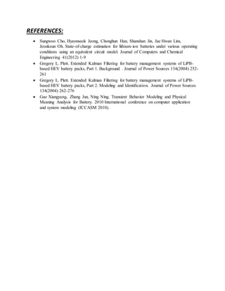 REFERENCES:
 Sungwoo Cho, Hyeonseok Jeong, Chonghun Han, Shanshan Jin, Jae Hwan Lim,
Jeonkeun Oh. State-of-charge estimation for lithium-ion batteries under various operating
conditions using an equivalent circuit model. Journal of Computers and Chemical
Engineering 41(2012) 1-9
 Gregory L. Plett. Extended Kalman Filtering for battery management systems of LiPB-
based HEV battery packs, Part 1. Background . Journal of Power Sources 134(2004) 252-
261
 Gregory L. Plett. Extended Kalman Filtering for battery management systems of LiPB-
based HEV battery packs, Part 2. Modeling and Identification. Journal of Power Sources
134(2004) 262-276
 Gao Xiangyang, Zhang Jun, Ning Ning. Transient Behavior Modeling and Physical
Meaning Analysis for Battery. 2010 International conference on computer application
and system modeling (ICCASM 2010).
 