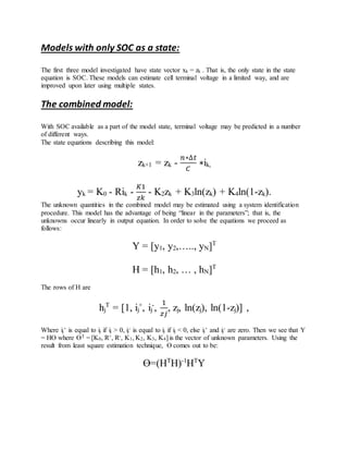 Models with only SOC as a state:
The first three model investigated have state vector xk = zk . That is, the only state in the state
equation is SOC. These models can estimate cell terminal voltage in a limited way, and are
improved upon later using multiple states.
The combined model:
With SOC available as a part of the model state, terminal voltage may be predicted in a number
of different ways.
The state equations describing this model:
zk+1 = zk -
𝑛∗∆𝑡
𝐶
∗ik,
yk = K0 - Rik -
𝐾1
𝑧𝑘
- K2zk + K3ln(zk) + K4ln(1-zk).
The unknown quantities in the combined model may be estimated using a system identification
procedure. This model has the advantage of being “linear in the parameters”; that is, the
unknowns occur linearly in output equation. In order to solve the equations we proceed as
follows:
Y = [y1, y2,….., yN]T
H = [h1, h2, … , hN]T
The rows of H are
hj
T
= [1, ij
+
, ij
-
,
1
𝑧𝑗
, zj, ln(zj), ln(1-zj)] ,
Where ij
+ is equal to ij if ij > 0, ij
- is equal to ij if ij < 0, else ij
+ and ij
- are zero. Then we see that Y
= HƟ where ƟT = [K0, R+, R-, K1, K2, K3, K4] is the vector of unknown parameters. Using the
result from least square estimation technique, Ɵ comes out to be:
Ɵ=(HT
H)-1
HT
Y
 
