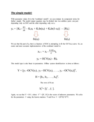The simple model:
With parameter values fit to the “combined model”, we can evaluate its component terms for
further insight. The model output equation may be divided into two additive parts: one part
depending only on SOC and the other depending only on ik:
yk = {K0 -
𝐾1
𝑧𝑘
– K2zk + K3ln(zk) + K4ln(1-zk)} – {Rik}
fn(zk) fn(ik)
We see that the part of yk that is a function of SOC is attempting to fit the OCV(zk) curve. So, an
easier and more accurate implementation of the combined model is:
zk+1 = zk -
𝑛∗∆𝑡
𝐶
*ik
yk = OCV(zk) - Rik
This model type is also linear in parameters. Offline system identification is done as follows:
Y = [y1 -OCV(z1), y2 - OCV(z2), . . . , yn - OCV(zn)]T
,
H = [h1, h2, . . . , hn]T
.
The rows of H are
hj
T
= [ij
+
, ij
-
].
Again, we see that Y = Hθ, where θT = [R+, R-] is the vector of unknown parameters. We solve
for the parameters θ using the known matrices Y and H as θ = (HTH)-1HTY.
 