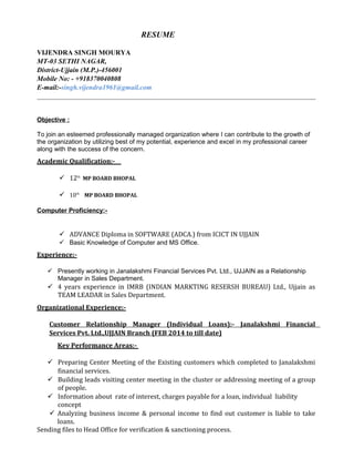 RESUME
VIJENDRA SINGH MOURYA
MT-03 SETHI NAGAR,
District-Ujjain (M.P.)-456001
Mobile No: - +918370040808
E-mail:-singh.vijendra1961@gmail.com
Objective :
To join an esteemed professionally managed organization where I can contribute to the growth of
the organization by utilizing best of my potential, experience and excel in my professional career
along with the success of the concern.
Academic Qualification:-
 12th
MP BOARD BHOPAL
 10th
MP BOARD BHOPAL
Computer Proficiency:-
 ADVANCE Diploma in SOFTWARE (ADCA.) from ICICT IN UJJAIN
 Basic Knowledge of Computer and MS Office.
Experience:-
 Presently working in Janalakshmi Financial Services Pvt. Ltd., UJJAIN as a Relationship
Manager in Sales Department.
 4 years experience in IMRB (INDIAN MARKTING RESERSH BUREAU) Ltd., Ujjain as
TEAM LEADAR in Sales Department.
Organizational Experience:-
Customer Relationship Manager (Individual Loans):- Janalakshmi Financial
Services Pvt. Ltd.,UJJAIN Branch (FEB 2014 to till date)
Key Performance Areas:-
 Preparing Center Meeting of the Existing customers which completed to Janalakshmi
financial services.
 Building leads visiting center meeting in the cluster or addressing meeting of a group
of people.
 Information about rate of interest, charges payable for a loan, individual liability
concept
 Analyzing business income & personal income to find out customer is liable to take
loans.
Sending files to Head Office for verification & sanctioning process.
 