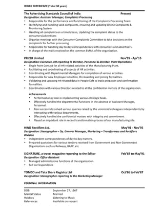 WORK	
  EXPERIENCE	
  (Total	
  30	
  years)	
  
	
  
The	
  Advertising	
  Standards	
  Council	
  of	
  India	
  	
  	
   	
   	
   	
  	
   Present	
  
Designation:	
  Assistant	
  Manager,	
  Complaints	
  Processing	
  
•   Responsible	
  for	
  the	
  performance	
  and	
  functioning	
  of	
  the	
  Complaints	
  Processing	
  Team	
  
•   Identifying	
  and	
  handling	
  valid	
  complaints,	
  ensuring	
  and	
  updating	
  Online	
  Complaints	
  &	
  
Monitoring	
  System	
  
•   Handling	
  all	
  complaints	
  on	
  a	
  timely	
  basis,	
  Updating	
  the	
  complaint	
  status	
  to	
  the	
  
consumers/advertisers	
  
•   Organize	
  meetings	
  with	
  the	
  Consumer	
  Complaints	
  Committee	
  to	
  take	
  decisions	
  on	
  the	
  
complaints	
  for	
  further	
  processing	
  
•   Responsible	
  for	
  handling	
  day	
  to	
  day	
  correspondences	
  with	
  consumers	
  and	
  advertisers.	
  
•   In	
  charge	
  of	
  the	
  mails	
  received	
  on	
  the	
  common	
  EMAIL	
  of	
  the	
  organization.	
  
	
  
PFIZER	
  Limited	
   	
   	
   	
   	
   	
   	
   	
   Nov’95	
  -­‐	
  Apr’15	
  
Designation:	
  Executive,	
  HR	
  reporting	
  to	
  Director,	
  Personnel	
  &	
  Director,	
  Plant	
  Operations	
  
•   Single	
  Point	
  Contact	
  for	
  all	
  HR	
  related	
  activities	
  of	
  the	
  Manufacturing	
  Plant.	
  
•   Facilitating	
  and	
  coordinating	
  all	
  aspects	
  of	
  HR	
  activities.	
  
•   Coordinating	
  with	
  Departmental	
  Managers	
  for	
  completion	
  of	
  various	
  activities.	
  
•   Responsible	
  for	
  new	
  Employee	
  Induction,	
  On-­‐boarding	
  and	
  joining	
  formalities.	
  
•   Validating	
  and	
  updating	
  HR	
  related	
  data	
  in	
  People	
  Soft	
  to	
  track	
  probation	
  and	
  confirmation	
  
formalities.	
  
•   Coordination	
  with	
  various	
  Directors	
  related	
  to	
  all	
  the	
  confidential	
  matters	
  of	
  the	
  organization.	
  
Achievements	
  
•   Performed	
  a	
  key	
  role	
  in	
  implementing	
  various	
  strategic	
  tasks.	
  
•   Effectively	
  handled	
  the	
  departmental	
  functions	
  in	
  the	
  absence	
  of	
  Assistant	
  Manager,	
  
Personnel.	
  
•   Also	
  successfully	
  solved	
  various	
  queries	
  raised	
  by	
  the	
  unionized	
  colleagues	
  independently	
  by	
  
interacting	
  with	
  various	
  departments.	
  
•   Effectively	
  handled	
  the	
  confidential	
  matters	
  with	
  integrity	
  and	
  commitment	
  
•   Played	
  an	
  important	
  role	
  in	
  recent	
  transformation	
  process	
  of	
  our	
  manufacturing	
  site.	
  
	
  
HIND	
  Rectifiers	
  Ltd.	
   	
   	
   	
   	
   	
   	
   	
   	
  May’91	
  -­‐	
  Nov’95	
  
Designation:	
  Stenographer	
  –	
  Dy.	
  General	
  Manager,	
  Marketing	
  –	
  Transformers	
  and	
  Rectifiers	
  
Division	
  
•   Independent	
  correspondences	
  of	
  day	
  to	
  day	
  matters.	
  
•   Prepared	
  quotations	
  for	
  various	
  tenders	
  received	
  from	
  Government	
  and	
  Non	
  Government	
  
Organizations	
  such	
  as	
  Railways,	
  BARC,	
  etc	
  
	
  
SIGNATURE,	
  a	
  travel	
  magazine	
  reporting	
  to	
  the	
  Editor	
   	
   	
   	
  Feb’87	
  to	
  May’91	
  
Designation:	
  Office	
  Assistant	
  
•   Managed	
  administrative	
  functions	
  of	
  the	
  organization.	
  
•   Self	
  correspondence	
  
	
  
TOMCO	
  and	
  Tata	
  Share	
  Registry	
  Ltd	
  	
   	
   	
   	
   	
   	
  Oct’86	
  to	
  Feb’87	
  
Designation:	
  Stenographer	
  reporting	
  to	
  the	
  Marketing	
  Manager	
  	
  
	
  
PERSONAL	
  INFORMATION	
  
	
  
DOB	
   	
   	
   September	
  27,	
  1967	
  
Marital	
  Status	
   	
   Married	
  
Hobbies	
  	
   	
   Listening	
  to	
  Music	
  
References	
  	
  	
  	
  	
   	
   Available	
  on	
  request	
  
 