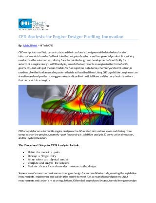 CFD Analysis for Engine Design: Fuelling Innovation 
By: Mehul Patel – HiTech CFD 
CFD- computational fluid dynamics is a tool that can furnish designers with detailed and useful 
information, which can be fed back into the design to develop a well-engineered product. It is widely 
used across the automotive industry for automobile design and development – Specifically for 
automobile engine design. In CFD analysis, a mesh that represents an engine in the form of a 3D 
geometry – including all the sub models for fuel injection, turbulence, chemistry and combustion, is 
used to solve the fundamental equations that describe a fluid flow. Using CFD capabilities, engineers can 
visualize and analyze the moving geometry and its effect on fluid flows and the complex interactions 
that occur within an engine. 
CFD analysis for an automobile engine design can be bifurcated into various levels each being more 
complex than the previous, namely – port flow analysis, cold flow analysis, IC combustion simulation, 
and full cycle simulation. 
The Procedural Steps to CFD Analysis Include: 
 Define the modeling goals 
 Develop a 3D geometry 
 Set up solver and physical models 
 Compute and analyze the solutions 
 Evaluate the results and consider revisions in the design 
Some areas of concern when it comes to engine design for automobiles include, meeting the legislative 
requirements, engineering and building the engine to meet fuel consumption and power output 
requirements and carbon emission regulations. Other challenges faced by an automobile engine design 
 