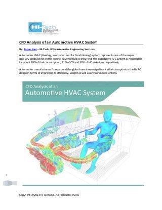 Copyright @2014 Hi-Tech AES. All Rights Reserved. 
1 
CFD Analysis of an Automotive HVAC System 
By: Tapan Sant – Hi-Tech AES (Automotive Engineering Services) 
Automotive HVAC (Heating, ventilation and Air Conditioning) system represents one of the major 
auxiliary loads acting on the engine. Several studies show that the automotive A/C system is responsible 
for about 28% of fuel consumption, 71% of CO and 30% of HC emissions respectively. 
Automotive manufacturers from around the globe have shown significant efforts to optimize the HVAC 
design in terms of improving its efficiency, weight as well as environmental effects. 
 