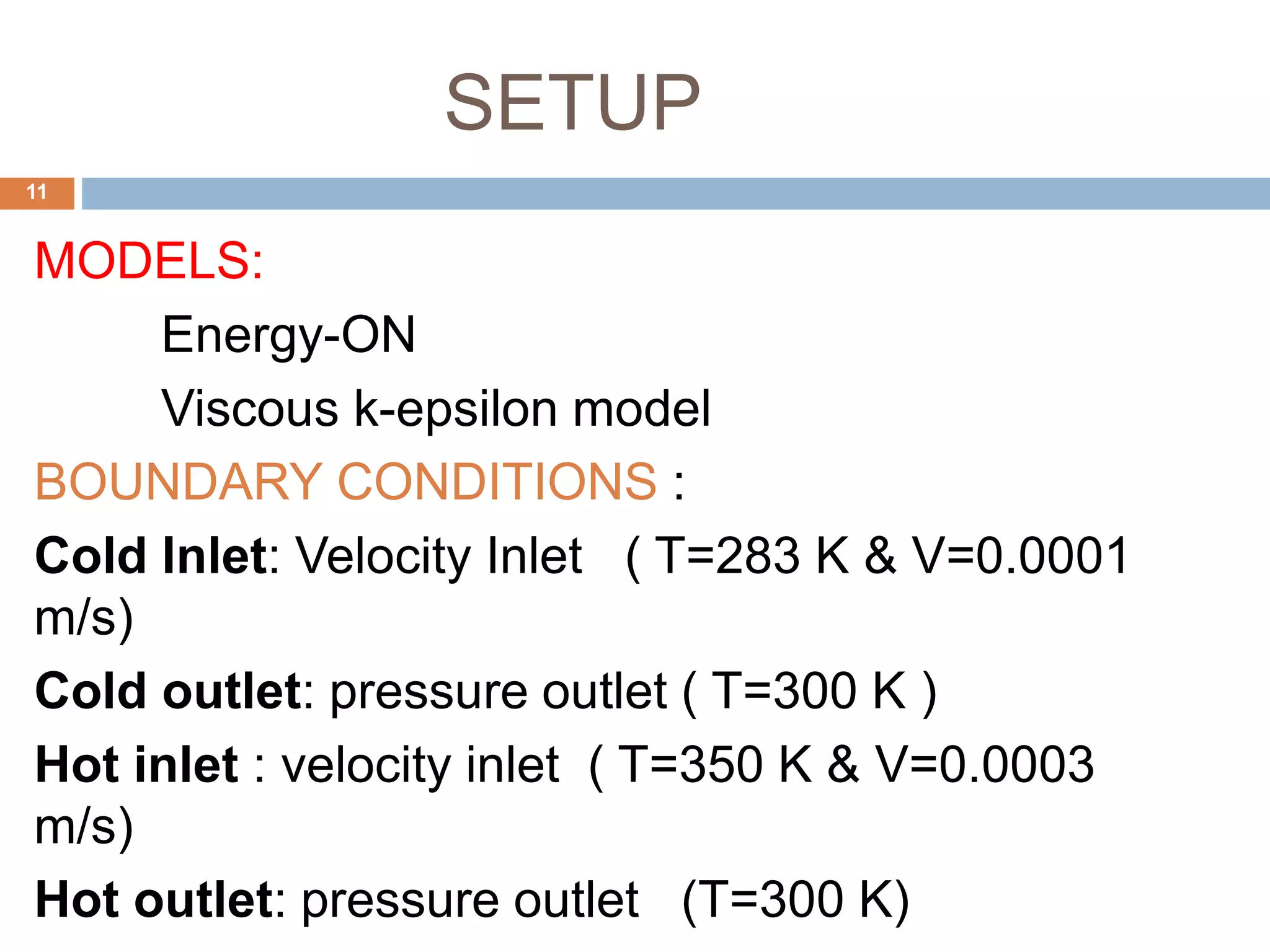 SETUP
MODELS:
Energy-ON
Viscous k-epsilon model
BOUNDARY CONDITIONS :
Cold Inlet: Velocity Inlet ( T=283 K & V=0.0001
m/s)
Cold outlet: pressure outlet ( T=300 K )
Hot inlet : velocity inlet ( T=350 K & V=0.0003
m/s)
Hot outlet: pressure outlet (T=300 K)
11
 