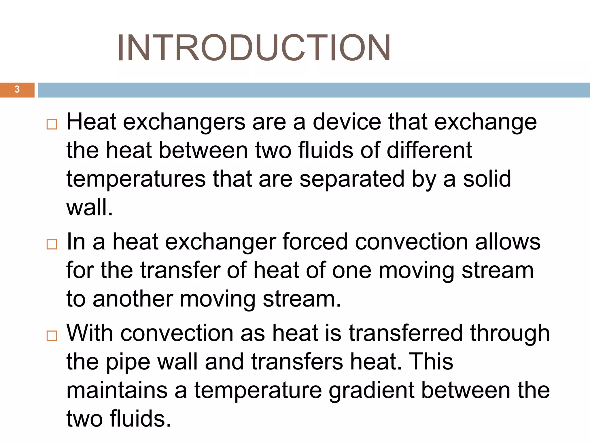 INTRODUCTION
 Heat exchangers are a device that exchange
the heat between two fluids of different
temperatures that are separated by a solid
wall.
 In a heat exchanger forced convection allows
for the transfer of heat of one moving stream
to another moving stream.
 With convection as heat is transferred through
the pipe wall and transfers heat. This
maintains a temperature gradient between the
two fluids.
3
 