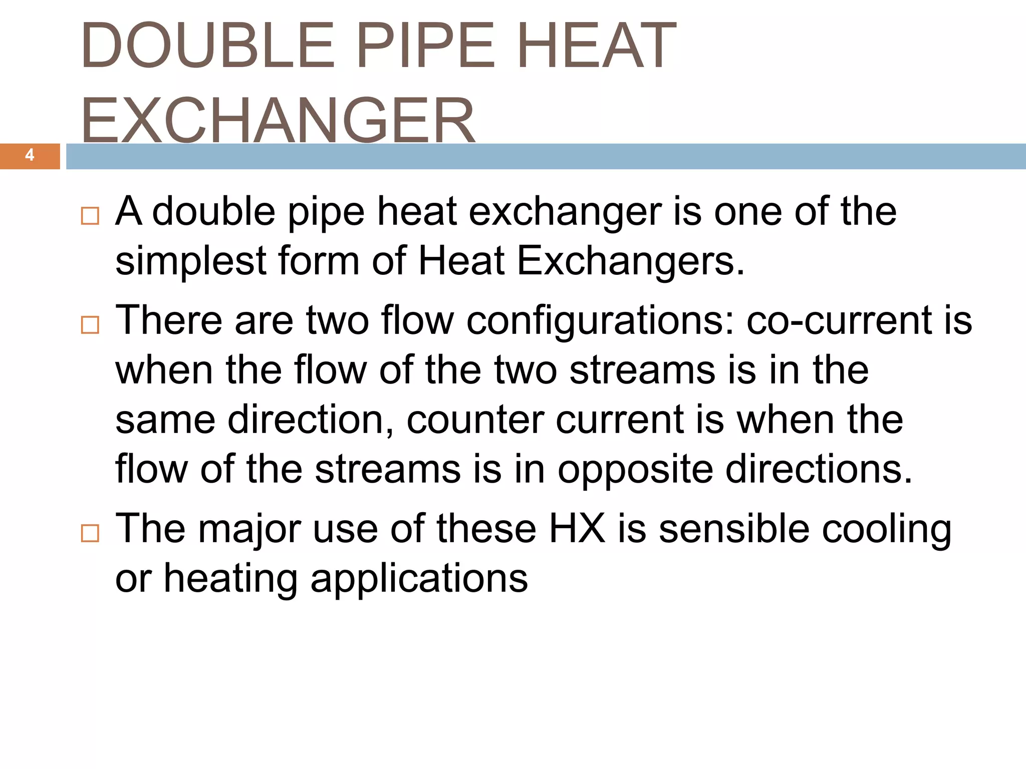 DOUBLE PIPE HEAT
EXCHANGER
 A double pipe heat exchanger is one of the
simplest form of Heat Exchangers.
 There are two flow configurations: co-current is
when the flow of the two streams is in the
same direction, counter current is when the
flow of the streams is in opposite directions.
 The major use of these HX is sensible cooling
or heating applications
4
 