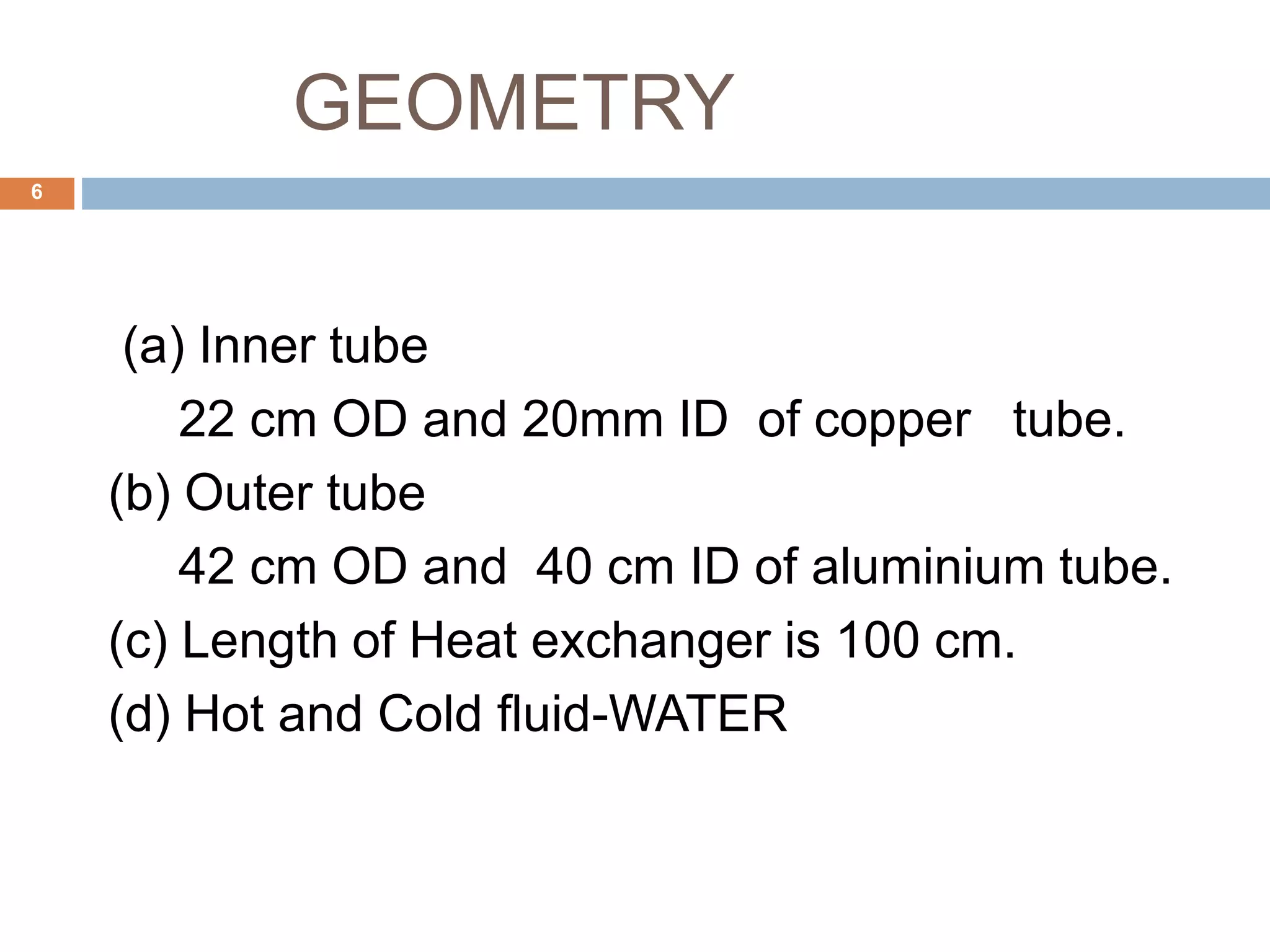 GEOMETRY
(a) Inner tube
22 cm OD and 20mm ID of copper tube.
(b) Outer tube
42 cm OD and 40 cm ID of aluminium tube.
(c) Length of Heat exchanger is 100 cm.
(d) Hot and Cold fluid-WATER
6
 
