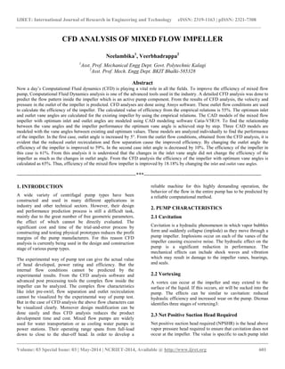 IJRET: International Journal of Research in Engineering and Technology eISSN: 2319-1163 | pISSN: 2321-7308
__________________________________________________________________________________________
Volume: 03 Special Issue: 03 | May-2014 | NCRIET-2014, Available @ http://www.ijret.org 601
CFD ANALYSIS OF MIXED FLOW IMPELLER
Neelambika1
, Veerbhadrappa2
1
Asst. Prof. Mechanical Engg Dept. Govt. Polytechnic Kalagi
2
Asst. Prof. Mech. Engg Dept. BKIT Bhalki-585328
Abstract
Now a day’s Computational Fluid dynamics (CFD) is playing a vital role in all the fields. To improve the efficiency of mixed flow
pump, Computational Fluid Dynamics analysis is one of the advanced tools used in the industry. A detailed CFD analysis was done to
predict the flow pattern inside the impeller which is an active pump component. From the results of CFD analysis, the velocity and
pressure in the outlet of the impeller is predicted. CFD analyses are done using Ansys software. These outlet flow conditions are used
to calculate the efficiency of the impeller. The calculated value of efficiency from the empirical relations is 55%. The optimum inlet
and outlet vane angles are calculated for the existing impeller by using the empirical relations. The CAD models of the mixed flow
impeller with optimum inlet and outlet angles are modeled using CAD modeling software Catia-V5R19. To find the relationship
between the vane angles and the impeller performance the optimum vane angle is achieved step by step. Three CAD models are
modeled with the vane angles between existing and optimum values. These models are analyzed individually to find the performance
of the impeller. In the first case, outlet angle is increased by 5°. From the outlet flow conditions, obtained from the CFD analysis, it is
evident that the reduced outlet recirculation and flow separation cause the improved efficiency. By changing the outlet angle the
efficiency of the impeller is improved to 59%. In the second case inlet angle is decreased by 10%. The efficiency of the impeller in
this case is 61%. From this analysis it is understood that the changes in the inlet vane angle did not change the efficiency of the
impeller as much as the changes in outlet angle. From the CFD analysis the efficiency of the impeller with optimum vane angles is
calculated as 65%. Thus, efficiency of the mixed flow impeller is improved by 18.18% by changing the inlet and outlet vane angles.
----------------------------------------------------------------------***---------------------------------------------------------------------
1. INTRODUCTION
A wide variety of centrifugal pump types have been
constructed and used in many different applications in
industry and other technical sectors. However, their design
and performance prediction process is still a difficult task,
mainly due to the great number of free geometric parameters,
the effect of which cannot be directly evaluated. The
significant cost and time of the trial-and-error process by
constructing and testing physical prototypes reduces the profit
margins of the pump manufacturers. For this reason CFD
analysis is currently being used in the design and construction
stage of various pump types.
The experimental way of pump test can give the actual value
of head developed, power rating and efficiency. But the
internal flow conditions cannot be predicted by the
experimental results. From the CFD analysis software and
advanced post processing tools the complex flow inside the
impeller can be analyzed. The complex flow characteristics
like inlet pre-swirl, flow separation and outlet recirculation
cannot be visualized by the experimental way of pump test.
But in the case of CFD analysis the above flow characters can
be visualized clearly. Moreover design modification can be
done easily and thus CFD analysis reduces the product
development time and cost. Mixed flow pumps are widely
used for water transportation or as cooling water pumps in
power stations. Their operating range spans from full-load
down to close to the shut-off head. In order to develop a
reliable machine for this highly demanding operation, the
behavior of the flow in the entire pump has to be predicted by
a reliable computational method.
2. PUMP CHARACTERISTICS
2.1 Cavitation
Cavitation is a hydraulic phenomenon in which vapor bubbles
form and suddenly collapse (implode) as they move through a
pump impeller. Implosions occur on each of the vanes of the
impeller causing excessive noise. The hydraulic effect on the
pump is a significant reduction in performance. The
mechanical effects can include shock waves and vibration
which may result in damage to the impeller vanes, bearings,
and seals.
2.2 Vortexing
A vortex can occur at the impeller and may extend to the
surface of the liquid. If this occurs, air will be sucked into the
pump. The effects can be similar to cavitation: reduced
hydraulic efficiency and increased wear on the pump. Dicmas
identifies three stages of vortexing3:
2.3 Net Positive Suction Head Required
Net positive suction head required (NPSHR) is the head above
vapor pressure head required to ensure that cavitation does not
occur at the impeller. The value is specific to each pump inlet
 