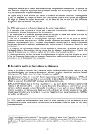 l’intégration de ceux qui se verront ensuite reconnaître une protection internationale. La question de
leur formation civique et linguistique est également abordée mais d'une façon assez floue, sans
aucune indication des budgets nécessaires.
Le rapport évoque d'une manière peu précise la question des centres provisoires d’hébergement
(CPH). Ce dispositif, qui compte 28 centres pour une capacité totale de 1 083 places, est largement
en deçà du nombre de places nécessaires ; or, en dépit de cela, on sait que des réductions
budgétaires dans ce domaine sont prévues.

La CFDA recommande le renforcement des droits des personnes protégées :
– la délivrance rapide d'une carte de 10 ans, avec – pour éviter une suspension des droits – la délivrance
immédiate d'un récépissé de longue durée doit être instaurée ;
– les bénéficiaires de la protection subsidiaire doivent pouvoir jouir du même droit d'accès à la carte de
résident ou à la carte « longue durée-CE » (directive du 11 mai 2011) ;
– une aide à l'orientation et un accompagnement spécifique doivent être mis en place de manière
systématique par des services sociaux, capables de régler rapidement les questions de logement (offre de
logement systématique) et d'emploi (formations, reconnaissance des diplômes et de l’acquis professionnel
dans le pays d’origine). En particulier, les places dans les centres provisoires d’hébergement doivent être plus
nombreuses ;
– la procédure de rapprochement familial doit être simplifiée et transparente. La demande de visas des
familles bénéficiaires d’une protection doit être instruite dans des délais dont la rapidité préserve l’intégrité et la
sécurité. En cas de refus, une motivation explicite doit être notifiée dans les plus brefs délais ;
– concernant la preuve des liens de famille, il est indispensable de redonner une force probante aux actes
d'état civil étrangers et de permettre aux personnes d'apporter tous les éléments nécessaires à l'appui de leur
demande en cas de doute des services consulaires.

B. Garantir la qualité de la procédure de réexamen
Durant la procédure de réexamen, la CFDA estime que les requérants doivent disposer des droits et des
garanties identiques à ceux des primo-demandeurs – admission au séjour, respect des conditions d’accueil
(hébergement, ATA, CMU) – et non faire l’objet d'un traitement expéditif 9.

Les demandeurs d’asile en réexamen doivent systématiquement être convoqués par l’OFPRA et
bénéficier ainsi d’un examen au fond de leur demande. Ils doivent également bénéficier d’un recours
effectif et suspensif devant la CNDA ainsi que de l’aide juridictionnelle.
Enfin, la CFDA rappelle que la directive « qualification » – qui aurait dû être transposée dans le droit
national le 21 décembre 2013 – ouvre le champ des motifs de persécution, notamment en ce qui
concerne certains groupes sociaux. Dans cette circonstance, et sans qu’il soit besoin d’attendre une
réforme législative, les demandeurs d’asile peuvent dorénavant se prévaloir directement de cette
directive pour introduire une demande de réexamen. Il appartient donc aux préfectures et à l’OFPRA
de faciliter leur démarche.

La CFDA rappelle que tout demandeur d’asile « débouté » doit bénéficier du droit au réexamen de son
dossier et recommande que le régime des réexamens de la demande d’asile soit aligné sur celui de la
première demande.

Pour les demandes de réexamen, placées à 87 % en procédure prioritaire, le fait que le taux d’admission en réexamen par
l’OFPRA soit de 2,5% et le taux d’annulation par la CNDA de 6,9% (chiffres issus du rapport IGA/IGAS) témoigne
paradoxalement de la pertinence de nombre des demandes présentées et plaide pour l’impérative nécessité de garantir leur
plein exercice.
9

10

 