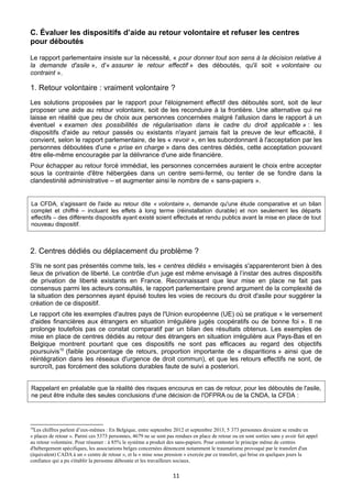 C. Évaluer les dispositifs d’aide au retour volontaire et refuser les centres
pour déboutés
Le rapport parlementaire insiste sur la nécessité, « pour donner tout son sens à la décision relative à
la demande d'asile », d'« assurer le retour effectif » des déboutés, qu'il soit « volontaire ou
contraint ».

1. Retour volontaire : vraiment volontaire ?
Les solutions proposées par le rapport pour l'éloignement effectif des déboutés sont, soit de leur
proposer une aide au retour volontaire, soit de les reconduire à la frontière. Une alternative qui ne
laisse en réalité que peu de choix aux personnes concernées malgré l'allusion dans le rapport à un
éventuel « examen des possibilités de régularisation dans le cadre du droit applicable » : les
dispositifs d'aide au retour passés ou existants n'ayant jamais fait la preuve de leur efficacité, il
convient, selon le rapport parlementaire, de les « revoir », en les subordonnant à l'acceptation par les
personnes déboutées d'une « prise en charge » dans des centres dédiés, cette acceptation pouvant
être elle-même encouragée par la délivrance d'une aide financière.
Pour échapper au retour forcé immédiat, les personnes concernées auraient le choix entre accepter
sous la contrainte d'être hébergées dans un centre semi-fermé, ou tenter de se fondre dans la
clandestinité administrative – et augmenter ainsi le nombre de « sans-papiers ».

La CFDA, s'agissant de l'aide au retour dite « volontaire », demande qu'une étude comparative et un bilan
complet et chiffré – incluant les effets à long terme (réinstallation durable) et non seulement les départs
effectifs – des différents dispositifs ayant existé soient effectués et rendu publics avant la mise en place de tout
nouveau dispositif.

2. Centres dédiés ou déplacement du problème ?
S'ils ne sont pas présentés comme tels, les « centres dédiés » envisagés s'apparenteront bien à des
lieux de privation de liberté. Le contrôle d'un juge est même envisagé à l’instar des autres dispositifs
de privation de liberté existants en France. Reconnaissant que leur mise en place ne fait pas
consensus parmi les acteurs consultés, le rapport parlementaire prend argument de la complexité de
la situation des personnes ayant épuisé toutes les voies de recours du droit d'asile pour suggérer la
création de ce dispositif.
Le rapport cite les exemples d'autres pays de l'Union européenne (UE) où se pratique « le versement
d'aides financières aux étrangers en situation irrégulière jugés coopératifs ou de bonne foi ». Il ne
prolonge toutefois pas ce constat comparatif par un bilan des résultats obtenus. Les exemples de
mise en place de centres dédiés au retour des étrangers en situation irrégulière aux Pays-Bas et en
Belgique montrent pourtant que ces dispositifs ne sont pas efficaces au regard des objectifs
poursuivis10 (faible pourcentage de retours, proportion importante de « disparitions » ainsi que de
réintégration dans les réseaux d'urgence de droit commun), et que les retours effectifs ne sont, de
surcroît, pas forcément des solutions durables faute de suivi a posteriori.
Rappelant en préalable que la réalité des risques encourus en cas de retour, pour les déboutés de l'asile,
ne peut être induite des seules conclusions d'une décision de l'OFPRA ou de la CNDA, la CFDA :

10

Les chiffres parlent d’eux-mêmes : En Belgique, entre septembre 2012 et septembre 2013, 5 373 personnes devaient se rendre en
« places de retour ». Parmi ces 5373 personnes, 4679 ne se sont pas rendues en place de retour ou en sont sorties sans y avoir fait appel
au retour volontaire. Pour résumer : à 85% le système a produit des sans-papiers. Pour contester le principe même de centres
d'hébergement spécifiques, les associations belges concernées dénoncent notamment le traumatisme provoqué par le transfert d'un
(équivalent) CADA à un « centre de retour », et la « mise sous pression » exercée par ce transfert, qui brise en quelques jours la
confiance qui a pu s'établir la personne déboutée et les travailleurs sociaux.

11

 