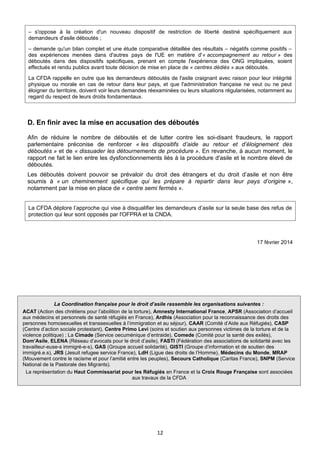 – s'oppose à la création d'un nouveau dispositif de restriction de liberté destiné spécifiquement aux
demandeurs d'asile déboutés ;
– demande qu'un bilan complet et une étude comparative détaillée des résultats – négatifs comme positifs –
des expériences menées dans d'autres pays de l'UE en matière d'« accompagnement au retour » des
déboutés dans des dispositifs spécifiques, prenant en compte l'expérience des ONG impliquées, soient
effectués et rendu publics avant toute décision de mise en place de « centres dédiés » aux déboutés.
La CFDA rappelle en outre que les demandeurs déboutés de l'asile craignant avec raison pour leur intégrité
physique ou morale en cas de retour dans leur pays, et que l'administration française ne veut ou ne peut
éloigner du territoire, doivent voir leurs demandes réexaminées ou leurs situations régularisées, notamment au
regard du respect de leurs droits fondamentaux.

D. En finir avec la mise en accusation des déboutés
Afin de réduire le nombre de déboutés et de lutter contre les soi-disant fraudeurs, le rapport
parlementaire préconise de renforcer « les dispositifs d’aide au retour et d’éloignement des
déboutés » et de « dissuader les détournements de procédure ». En revanche, à aucun moment, le
rapport ne fait le lien entre les dysfonctionnements liés à la procédure d'asile et le nombre élevé de
déboutés.
Les déboutés doivent pouvoir se prévaloir du droit des étrangers et du droit d’asile et non être
soumis à « un cheminement spécifique qui les prépare à repartir dans leur pays d’origine »,
notamment par la mise en place de « centre semi fermés ».
La CFDA déplore l’approche qui vise à disqualifier les demandeurs d’asile sur la seule base des refus de
protection qui leur sont opposés par l'OFPRA et la CNDA.

17 février 2014

La Coordination française pour le droit d’asile rassemble les organisations suivantes :
ACAT (Action des chrétiens pour l’abolition de la torture), Amnesty International France, APSR (Association d’accueil
aux médecins et personnels de santé réfugiés en France), Ardhis (Association pour la reconnaissance des droits des
personnes homosexuelles et transsexuelles à l’immigration et au séjour), CAAR (Comité d’Aide aux Réfugiés), CASP
(Centre d’action sociale protestant), Centre Primo Levi (soins et soutien aux personnes victimes de la torture et de la
violence politique) ; La Cimade (Service oecuménique d’entraide), Comede (Comité pour la santé des exilés),
Dom’Asile, ELENA (Réseau d’avocats pour le droit d’asile), FASTI (Fédération des associations de solidarité avec les
travailleur-euse-s immigré-e-s), GAS (Groupe accueil solidarité), GISTI (Groupe d’information et de soutien des
immigré.e.s), JRS (Jesuit refugee service France), LdH (Ligue des droits de l’Homme), Médecins du Monde, MRAP
(Mouvement contre le racisme et pour l’amitié entre les peuples), Secours Catholique (Caritas France), SNPM (Service
National de la Pastorale des Migrants).
La représentation du Haut Commissariat pour les Réfugiés en France et la Croix Rouge Française sont associées
aux travaux de la CFDA

12

 
