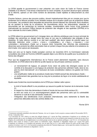 La CFDA appelle le gouvernement à oser présenter une autre vision de l’asile en France comme
préalable à sa réforme. Il est temps d’abandonner la vision simpliste, et pourtant devenue ligne cardinale
de la réforme, opérant un lien entre nombre de demandes d’asile rejetées et détournement du droit
d’asile.
D’autres facteurs, connus des pouvoirs publics, doivent impérativement être pris en compte pour que le
fondement de la réforme procède d’une véritable analyse de la situation plutôt que de projections faciles
et erronées : les conditions dans lesquelles les personnes doivent déposer leur demande, leurs situations
de vie pendant la durée de la procédure, les traumatismes vécus, les phénomènes, observés et
documentés par les recherches en sciences sociales, d’autolimitation dans l’octroi d’une protection
internationale qui touchent l’Office français de protection des réfugiés et des apatrides (OFPRA) et la
Cour nationale du droit d’asile (CNDA).
La CFDA attend du gouvernement qu’il s’engage dans une réforme ambitieuse avec le souci principal de
protéger des personnes en danger dans leur pays et non pas la multiplication des préjugés et des
obstacles. Si cette réforme conduit à un réel saut qualitatif, elle devra cesser de prendre appui sur
l’éternelle distinction entre « vrais », « bons », « vulnérables », et « faux », « mauvais », « non
vulnérables » demandeurs d'asile qui a toujours dicté l’ensemble des réformes des précédentes
décennies sans produire les effets escomptés mais en portant chaque fois plus atteinte à la substance du
droit d’asile. Une rupture est nécessaire.
Dans son avis sur le régime d’asile européen commun de novembre 2013, la Commission nationale
consultative des droits de l’homme (CNCDH) appelait déjà à une réforme de qualité pour la protection effective des réfugiés5.
Pour que les engagements internationaux de la France soient pleinement respectés, sans discours
incantatoire, la CFDA attend de la réforme qu’elle repose sur les principes cardinaux suivants :

-

-

un renversement de logique, en passant d’une vision de police des étrangers assise sur le
contrôle et la dissuasion à une logique de protection des personnes sollicitant l’asile, dans le respect du droit international6, et à l’exclusion de toute considération relative à la gestion de l’immigration ;
une simplification réelle de la procédure d’asile dans l'intérêt exclusif des demandeurs d'asile ;
un renforcement des garanties tout au long de la procédure de façon à la rendre satisfaisante et
équitable.

Quatre axes fondent les recommandations de la CFDA pour réaliser cette rupture :

-

le droit à l'accès effectif à une procédure qui assure la qualité de l’examen de la demande d’asile
(I) ;
le respect du choix des demandeurs d’asile et l’accès de tous aux droits sociaux (II) ;
le droit aux soins et à un accompagnement adapté des personnes sans que la vulnérabilité
devienne un outil de tri des demandes d’asile (III) ;
l’intégration des bénéficiaires d’une protection internationale, sans restreindre la liberté des
personnes déboutées dans des centres dédiés (IV).
Février 2014

5

Commission nationale consultative des droits de l’homme, Avis sur le régime d’asile européen commun rendu le 28 novembre 20123,
J.O du 11 décembre 2013
6
La Convention de 1951 relative au statut des réfugiés dispose qu’ « aucun des États contractants n’expulsera ou ne refoulera, de
quelque manière que ce soit, un réfugiés sur les frontières des territoires où sa vie ou sa liberté serait menacée en raison de sa race, de sa
religion, de sa nationalité, de son appartenance à un certain groupe social ou de ses opinions politiques » (art 33 § 1) ; la Convention des
Nations unies contre la torture et autres peines ou traitements cruels, inhumains et dégradants dispose qu’ « aucun État partie
n’expulsera, ne refoulera, ni n’extradera une personne vers un autre État où il y a des motifs sérieux de croire qu’elle risque d’être
soumise à la torture » (art 3 § 1) ; la Convention européenne des droits de l’homme dispose que « nul ne peut être soumis à la torture ni à
des peines ou traitements inhumains ou dégradants » (art 3).

2

 