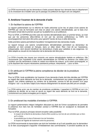 La CFDA recommande que les demandeurs d’asile puissent déposer leur demande dans le département
où ils choisissent de s’installer sans que le passage à la préfecture de région soit une obligation.

D. Améliorer l’examen de la demande d’asile
1. En facilitant la saisine de l’OFPRA
Le rapport parlementaire sur la réforme de l’asile préconise qu’en lieu et place d’une saisine de
l’OFPRA par voie de formulaire soit mise en place une saisine dématérialisée, par le biais d’un
formulaire rempli dès le premier accueil sur la plateforme ou en préfecture.
Pour la CFDA, si l’OFPRA peut être saisi de manière dématérialisée dans un premier temps, ce n’est
que par les personnes elles-mêmes et non par les services préfectoraux ou l’OFII. Un
accompagnement doit alors être prévu pour garantir l’accès de tous à cette démarche.
Cette première saisine permettrait d’accélérer l’enregistrement des demandes d’asile.
Le rapport évoque une saisine complémentaire dématérialisée permettant au demandeur de
présenter un récit complet en français, dans un délai réduit. Rien n’est dit sur l’assistance,
indispensable, dont doivent bénéficier les demandeurs d’asile pour satisfaire à ces exigences. Un
délai adapté au recueil et à la traduction de la demande doit être prévu.

La CFDA s’inquiète des risques que comporte une saisine dématérialisée réalisée en préfecture. Elle
recommande que l’hypothèse d’une saisine dématérialisée de l’OFPRA ne devienne une réalité qu'à
condition que les demandeurs d’asile en restent eux-mêmes les acteurs, qu’ils soient accompagnés, et
qu'ils disposent des moyens nécessaires (assistance juridique, interprétariat …) pour ce faire.

2. En attribuant à l’OFPRA la pleine compétence de décider de la procédure
applicable
Pour la CFDA, toute accélération de l’examen d’une demande d’asile doit être décidée par l’OFPRA
au regard des seuls éléments de fond de la demande, contrairement aux pistes envisagées par le
rapport. Les critères extérieurs au contenu de la demande, comme le fait de provenir d’un pays
d’origine « sûr » ou de faire l’objet d’une mesure d’éloignement ne doivent pas être pris en compte.
La CFDA estime qu'en cas de maintien de procédures accélérées, il appartient à l’OFPRA et non à la
préfecture de décider de sa mise en œuvre au regard des seuls éléments de fond de la demande,
contrairement aux pistes envisagées par le rapport.

3. En améliorant les modalités d’entretien à l’OFPRA
Le rapport parlementaire intègre l’obligation découlant du droit de l’Union européenne de permettre
la présence d’un tiers lors de l’entretien conduit à l’OFPRA tout en soulignant la nécessité de
l’encadrer.
Pour la CFDA, plusieurs principes doivent encadrer cette possibilité :
- le respect de la liberté du demandeur d’asile d’être assisté ou non lors de son entretien par un tiers
qu’il a choisi,
- la possibilité pour le tiers d’intervenir lors de l’entretien,
- le respect de l’égalité de traitement entre les personnes.
La CFDA recommande la transcription par écrit de l’entretien et qu’il soit possible pour le demandeur
ou le tiers accompagnant d’apporter immédiatement des commentaires. Il convient toutefois de ne
4

 