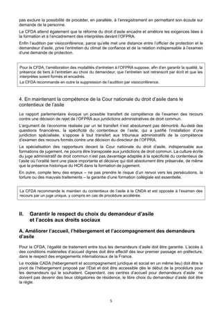 pas exclure la possibilité de procéder, en parallèle, à l’enregistrement en permettant son écoute sur
demande de la personne.
La CFDA attend également que la réforme du droit d’asile encadre et améliore les exigences liées à
la formation et à l’encadrement des interprètes devant l’OFPRA.
Enfin l’audition par visioconférence, parce qu’elle met une distance entre l’officier de protection et le
demandeur d’asile, prive l’entretien du climat de confiance et de la relation indispensable à l’examen
d’une demande de protection.

Pour la CFDA, l’amélioration des modalités d’entretien à l’OFPRA suppose, afin d’en garantir la qualité, la
présence de tiers à l’entretien au choix du demandeur, que l’entretien soit retranscrit par écrit et que les
interprètes soient formés et encadrés.
La CFDA recommande en outre la suppression de l’audition par visioconférence.

4. En maintenant la compétence de la Cour nationale du droit d’asile dans le
contentieux de l’asile
Le rapport parlementaire évoque un possible transfert de compétence de l’examen des recours
contre une décision de rejet de l’OFPRA aux juridictions administratives de droit commun.
L’argument de l’économie réalisée par un tel transfert n’est absolument pas démontré. Au-delà des
questions financières, la spécificité du contentieux de l’asile, qui a justifié l’installation d’une
juridiction spécialisée, s’oppose à tout transfert aux tribunaux administratifs de la compétence
d’examen des recours formés contre une décision du directeur de l’OFPRA.
La spécialisation des rapporteurs devant la Cour nationale du droit d’asile, indispensable aux
formations de jugement, ne pourra être transposée aux juridictions de droit commun. La culture écrite
du juge administratif de droit commun n’est pas davantage adaptée à la spécificité du contentieux de
l’asile où l’oralité tient une place importante et décisive qui doit absolument être préservée, de même
que la présence historique du HCR dans la formation de jugement.
En outre, compte tenu des enjeux – ne pas prendre le risque d’un renvoi vers les persécutions, la
torture ou des mauvais traitements – la garantie d’une formation collégiale est essentielle.
La CFDA recommande le maintien du contentieux de l’asile à la CNDA et est opposée à l’examen des
recours par un juge unique, y compris en cas de procédure accélérée.

II.

Garantir le respect du choix du demandeur d’asile
et l’accès aux droits sociaux

A. Améliorer l’accueil, l’hébergement et l’accompagnement des demandeurs
d’asile
Pour la CFDA, l’égalité de traitement entre tous les demandeurs d’asile doit être garantie. L’accès à
des conditions matérielles d’accueil dignes doit être effectif dès leur premier passage en préfecture,
dans le respect des engagements internationaux de la France.
Le modèle CADA (hébergement et accompagnement juridique et social en un même lieu) doit être le
pivot de l’hébergement proposé par l’État et doit être accessible dès le début de la procédure pour
les demandeurs qui le souhaitent. Cependant, ces centres d’accueil pour demandeurs d’asile ne
doivent pas devenir des lieux obligatoires de résidence, le libre choix du demandeur d’asile doit être
la règle.

5

 