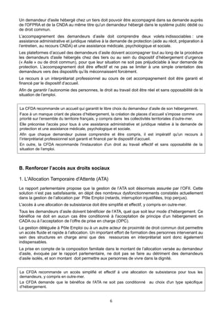 Un demandeur d'asile hébergé chez un tiers doit pouvoir être accompagné dans sa demande auprès
de l'OFPRA et de la CNDA au même titre qu'un demandeur hébergé dans le système public dédié ou
de droit commun.
L’accompagnement des demandeurs d’asile doit comprendre deux volets indissociables : une
assistance administrative et juridique relative à la demande de protection (aide au récit, préparation à
l’entretien, au recours CNDA) et une assistance médicale, psychologique et sociale.
Les plateformes d’accueil des demandeurs d’asile doivent accompagner tout au long de la procédure
les demandeurs d'asile hébergés chez des tiers ou au sein du dispositif d’hébergement d’urgence
(« Asile » ou de droit commun), pour que leur situation ne soit pas préjudiciable à leur demande de
protection. L’accompagnement doit être effectif et ne pas se limiter à une simple orientation des
demandeurs vers des dispositifs qu’ils méconnaissent forcément.
Le recours à un interprétariat professionnel au cours de cet accompagnement doit être garanti et
financé par le dispositif d’accueil.
Afin de garantir l’autonomie des personnes, le droit au travail doit être réel et sans opposabilité de la
situation de l’emploi.
La CFDA recommande un accueil qui garantit le libre choix du demandeur d’asile de son hébergement.
Face à un manque criant de places d’hébergement, la création de places d’accueil s’impose comme une
priorité sur l’ensemble du territoire français, y compris dans les collectivités territoriales d’outre-mer.
Elle préconise l'accès pour tous à une assistance administrative et juridique relative à la demande de
protection et une assistance médicale, psychologique et sociale.
Afin que chaque demandeur puisse comprendre et être compris, il est impératif qu'un recours à
l’interprétariat professionnel soit garanti et financé par le dispositif d’accueil.
En outre, la CFDA recommande l'instauration d'un droit au travail effectif et sans opposabilité de la
situation de l’emploi.

B. Renforcer l’accès aux droits sociaux
1. L'Allocation Temporaire d'Attente (ATA)
Le rapport parlementaire propose que la gestion de l’ATA soit désormais assurée par l’OFII. Cette
solution n’est pas satisfaisante, en dépit des nombreux dysfonctionnements constatés actuellement
dans la gestion de l’allocation par Pôle Emploi (retards, interruption injustifiées, trop perçus).
L'accès à une allocation de subsistance doit être simplifié et effectif, y compris en outre-mer.
Tous les demandeurs d’asile doivent bénéficier de l’ATA, quel que soit leur mode d’hébergement. Ce
bénéfice ne doit en aucun cas être conditionné à l'acceptation de principe d’un hébergement en
CADA ou à l’acceptation de l’offre de prise en charge (OPC).
La gestion déléguée à Pôle Emploi ou à un autre acteur de proximité de droit commun doit permettre
un accès fluide et rapide à l’allocation. Un important effort de formation des personnes intervenant au
sein des structures en charge ainsi que des ressources en interprétariat sont donc également
indispensables.
La prise en compte de la composition familiale dans le montant de l’allocation versée au demandeur
d’asile, évoquée par le rapport parlementaire, ne doit pas se faire au détriment des demandeurs
d’asile isolés, et son montant doit permettre aux personnes de vivre dans la dignité.
La CFDA recommande un accès simplifié et effectif à une allocation de subsistance pour tous les
demandeurs, y compris en outre-mer.
La CFDA demande que le bénéfice de l'ATA ne soit pas conditionné au choix d'un type spécifique
d’hébergement.

6

 