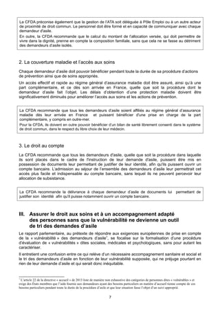 La CFDA préconise également que la gestion de l’ATA soit déléguée à Pôle Emploi ou à un autre acteur
de proximité de droit commun. Le personnel doit être formé et en capacité de communiquer avec chaque
demandeur d'asile.
En outre, la CFDA recommande que le calcul du montant de l’allocation versée, qui doit permettre de
vivre dans la dignité, prenne en compte la composition familiale, sans que cela ne se fasse au détriment
des demandeurs d’asile isolés.

2. La couverture maladie et l’accès aux soins
Chaque demandeur d’asile doit pouvoir bénéficier pendant toute la durée de sa procédure d’actions
de prévention ainsi que de soins appropriés.
Un accès effectif et rapide au régime général d’assurance maladie doit être assuré, ainsi qu’à une
part complémentaire, et ce dès son arrivée en France, quelle que soit la procédure dont le
demandeur d’asile fait l’objet. Les délais d’obtention d’une protection maladie doivent être
significativement diminués pour améliorer l’accès aux soins et les actions de prévention.
La CFDA recommande que tous les demandeurs d’asile soient affiliés au régime général d’assurance
maladie dès leur arrivée en France et puissent bénéficier d'une prise en charge de la part
complémentaire, y compris en outre-mer.
Pour la CFDA, ils doivent en outre pouvoir bénéficier d’un bilan de santé librement consenti dans le système
de droit commun, dans le respect du libre choix de leur médecin.

3. Le droit au compte
La CFDA recommande que tous les demandeurs d'asile, quelle que soit la procédure dans laquelle
ils sont placés dans le cadre de l'instruction de leur demande d'asile, puissent être mis en
possession de documents leur permettant de justifier de leur identité, afin qu'ils puissent ouvrir un
compte bancaire. L’admission au séjour de l’ensemble des demandeurs d’asile leur permettrait cet
accès plus facile et indispensable au compte bancaire, sans lequel ils ne peuvent percevoir leur
allocation de subsistance.
La CFDA recommande la délivrance à chaque demandeur d’asile de documents lui
justifier son identité afin qu'il puisse notamment ouvrir un compte bancaire.

permettant de

III. Assurer le droit aux soins et à un accompagnement adapté
des personnes sans que la vulnérabilité ne devienne un outil
de tri des demandes d’asile
Le rapport parlementaire, au prétexte de répondre aux exigences européennes de prise en compte
de la « vulnérabilité » des demandeurs d’asile7, se focalise sur la formalisation d’une procédure
d’évaluation de « vulnérabilités » dites sociales, médicales et psychologiques, sans pour autant les
caractériser.
Il entretient une confusion entre ce qui relève d’un nécessaire accompagnement sanitaire et social et
le tri des demandeurs d’asile en fonction de leur vulnérabilité supposée, qui ne préjuge pourtant en
rien de leur demande d’asile et qui serait donc inéquitable.

7

L’article 22 de la directive « accueil » de 2013 liste de manière non exhaustive des catégories de personnes dites « vulnérables » et
exige des États membres que l’aide fournie aux demandeurs ayant des besoins particuliers en matière d’accueil tienne compte de ces
besoins particuliers pendant toute la durée de la procédure d’asile et que leur situation fasse l’objet d’un suivi approprié.

7

 