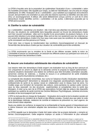 La CFDA s’inquiète ainsi de la proposition de systématiser l’évaluation d’une « vulnérabilité » selon
les modalités annoncées. Elle rappelle que l’enjeu, au-delà de l’identification, est une prise en charge
satisfaisante. En effet, l’évaluation de la « vulnérabilité », pour satisfaire aux exigences de la directive
accueil, doit permettre une orientation au plus près des besoins exprimés ou identifiés vers des soins
et/ou un accompagnement. A défaut, elle serait délibérément conçue comme un outil de tri entre
demandeurs d’asile identifiés comme « vulnérables » et les autres. L’alternative proposée par la
CFDA est la suivante :

A. Clarifier la notion de vulnérabilité
La « vulnérabilité » caractérise une situation ; elle n’est donc pas attachée à la personne elle-même.
De plus, les situations de vulnérabilité dans lesquelles peuvent se trouver les demandeurs d’asile
sont bien souvent complexes : elles sont le résultat d’une accumulation de plusieurs facteurs, et ne
peuvent être réduites à une simple typologie. Elles sont en lien non seulement avec les violences qui
ont conduit les demandeurs d’asile à fuir leur pays mais aussi avec les conditions de vie dégradées
qu'ils connaissent une fois parvenus en France.
C’est donc bien à travers la transformation des conditions d’accompagnement et d’accueil de
l'ensemble des demandeurs d’asile que leur situation de vulnérabilité pourra être améliorée.

La CFDA recommande que le ministère de la Santé et des Affaires sociales clarifie la notion de
vulnérabilité et précise sa caractérisation, en associant les différents acteurs qui participent aux soins et à
l’accompagnement des demandeurs d’asile.

B. Assurer une évaluation satisfaisante des situations de vulnérabilité
Les besoins réels des demandeurs d’asile exigent une évaluation tout au long de leur parcours et
non uniquement en amont du dépôt de la demande comme le propose le rapport parlementaire :
certaines situations nécessitent une relation de confiance pour être formulées (orientation sexuelle,
personnes victimes de violences…), d’autres le recours à un professionnel de santé (maladies
chroniques, psycho-traumatismes complexes, etc.).
La complexité des situations rencontrées, leur cumul et l’absence d’outils d’évaluation standardisés
validés scientifiquement8 démontrent la nécessité d’un diagnostic pluridisciplinaire réalisé par des
professionnels de santé et du secteur social en collaboration avec le réseau local de soins. Ce
modèle exige une formation de l’ensemble des acteurs, socio-sanitaires du secteur public comme
ceux du tissu associatif, via des structures expérimentées et compétentes dans la santé des
étrangers. A noter qu’au sein de la CFDA des associations forment déjà les acteurs des dispositifs
participant au système de santé (comme les Centres Médicaux Psychologiques, certaines structures
sociales) et les accompagnent par la suite.
L’OFII ne doit pas être en charge de l’évaluation : l’évaluation de la santé et de la situation sociale est
de la compétence du ministère de la Santé et des Affaires sociales, d’autant plus que selon le code
de la déontologie médicale, médecine de contrôle et médecine de prévention ou, sauf urgence, de
soins doivent rester séparées.
Seuls une relation de confiance, le respect de la confidentialité et l’accès garanti à l’interprétariat sont
à même d'assurer une orientation adaptée des demandeurs d’asile en fonction de leurs besoins
réels.
La CFDA rappelle que le demandeur d’asile doit rester acteur de sa propre demande, y compris en
termes d’accompagnement. Cette exigence implique un accès à l’information le plus exhaustif
8

Le recours à un outil d’évaluation de la vulnérabilité dite psychologique est d’ores et déjà amplement critiqué, y compris par les
experts français reconnus en psychiatrie. De plus, l’insuffisance de cet outil, en particulier en ce qu’il ne permet pas d’apprécier le risque
suicidaire (pourtant l’une des seules urgences constituées avec par ailleurs la question de la mise en danger de la personne ou de son
entourage) et ne permet pas non plus de révéler le psycho-traumatisme complexe, (générant de ce fait des retards de diagnostic), a déjà
été soulignée lors des échanges pendant la concertation.

8

 