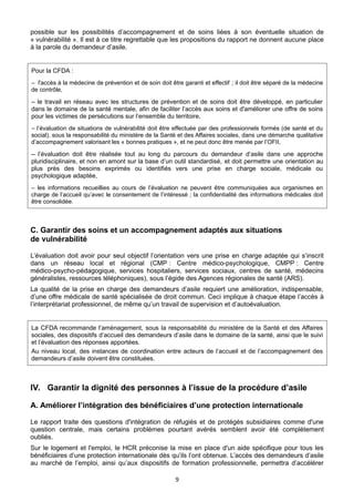 possible sur les possibilités d’accompagnement et de soins liées à son éventuelle situation de
« vulnérabilité ». Il est à ce titre regrettable que les propositions du rapport ne donnent aucune place
à la parole du demandeur d’asile.

Pour la CFDA :
– l'accès à la médecine de prévention et de soin doit être garanti et effectif ; il doit être séparé de la médecine
de contrôle,

– le travail en réseau avec les structures de prévention et de soins doit être développé, en particulier
dans le domaine de la santé mentale, afin de faciliter l’accès aux soins et d'améliorer une offre de soins
pour les victimes de persécutions sur l’ensemble du territoire,
– l’évaluation de situations de vulnérabilité doit être effectuée par des professionnels formés (de santé et du
social), sous la responsabilité du ministère de la Santé et des Affaires sociales, dans une démarche qualitative
d’accompagnement valorisant les « bonnes pratiques », et ne peut donc être menée par l’OFII,

– l’évaluation doit être réalisée tout au long du parcours du demandeur d’asile dans une approche
pluridisciplinaire, et non en amont sur la base d’un outil standardisé, et doit permettre une orientation au
plus près des besoins exprimés ou identifiés vers une prise en charge sociale, médicale ou
psychologique adaptée,
– les informations recueillies au cours de l’évaluation ne peuvent être communiquées aux organismes en
charge de l’accueil qu’avec le consentement de l’intéressé ; la confidentialité des informations médicales doit
être consolidée.

C. Garantir des soins et un accompagnement adaptés aux situations
de vulnérabilité
L’évaluation doit avoir pour seul objectif l’orientation vers une prise en charge adaptée qui s’inscrit
dans un réseau local et régional (CMP : Centre médico-psychologique, CMPP : Centre
médico-psycho-pédagogique, services hospitaliers, services sociaux, centres de santé, médecins
généralistes, ressources téléphoniques), sous l’égide des Agences régionales de santé (ARS).
La qualité de la prise en charge des demandeurs d’asile requiert une amélioration, indispensable,
d’une offre médicale de santé spécialisée de droit commun. Ceci implique à chaque étape l’accès à
l’interprétariat professionnel, de même qu’un travail de supervision et d’autoévaluation.

La CFDA recommande l’aménagement, sous la responsabilité du ministère de la Santé et des Affaires
sociales, des dispositifs d’accueil des demandeurs d’asile dans le domaine de la santé, ainsi que le suivi
et l’évaluation des réponses apportées.
Au niveau local, des instances de coordination entre acteurs de l’accueil et de l’accompagnement des
demandeurs d’asile doivent être constituées.

IV. Garantir la dignité des personnes à l’issue de la procédure d’asile
A. Améliorer l’intégration des bénéficiaires d’une protection internationale
Le rapport traite des questions d'intégration de réfugiés et de protégés subsidiaires comme d'une
question centrale, mais certains problèmes pourtant avérés semblent avoir été complètement
oubliés.
Sur le logement et l'emploi, le HCR préconise la mise en place d'un aide spécifique pour tous les
bénéficiaires d’une protection internationale dès qu’ils l’ont obtenue. L’accès des demandeurs d’asile
au marché de l’emploi, ainsi qu’aux dispositifs de formation professionnelle, permettra d’accélérer
9

 