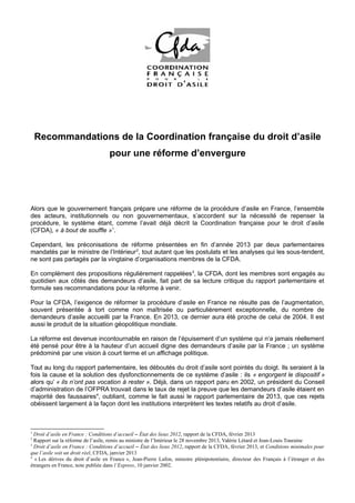 Recommandations de la Coordination française du droit d’asile
pour une réforme d’envergure

Alors que le gouvernement français prépare une réforme de la procédure d’asile en France, l’ensemble
des acteurs, institutionnels ou non gouvernementaux, s’accordent sur la nécessité de repenser la
procédure, le système étant, comme l’avait déjà décrit la Coordination française pour le droit d’asile
(CFDA), « à bout de souffle »1.
Cependant, les préconisations de réforme présentées en fin d’année 2013 par deux parlementaires
mandatés par le ministre de l’Intérieur 2, tout autant que les postulats et les analyses qui les sous-tendent,
ne sont pas partagés par la vingtaine d’organisations membres de la CFDA.
En complément des propositions régulièrement rappelées 3, la CFDA, dont les membres sont engagés au
quotidien aux côtés des demandeurs d’asile, fait part de sa lecture critique du rapport parlementaire et
formule ses recommandations pour la réforme à venir.
Pour la CFDA, l’exigence de réformer la procédure d’asile en France ne résulte pas de l’augmentation,
souvent présentée à tort comme non maîtrisée ou particulièrement exceptionnelle, du nombre de
demandeurs d’asile accueilli par la France. En 2013, ce dernier aura été proche de celui de 2004. Il est
aussi le produit de la situation géopolitique mondiale.
La réforme est devenue incontournable en raison de l’épuisement d’un système qui n’a jamais réellement
été pensé pour être à la hauteur d’un accueil digne des demandeurs d’asile par la France ; un système
prédominé par une vision à court terme et un affichage politique.
Tout au long du rapport parlementaire, les déboutés du droit d’asile sont pointés du doigt. Ils seraient à la
fois la cause et la solution des dysfonctionnements de ce système d’asile : ils « engorgent le dispositif »
alors qu’ « ils n’ont pas vocation à rester ». Déjà, dans un rapport paru en 2002, un président du Conseil
d’administration de l’OFPRA trouvait dans le taux de rejet la preuve que les demandeurs d’asile étaient en
majorité des faussaires4, oubliant, comme le fait aussi le rapport parlementaire de 2013, que ces rejets
obéissent largement à la façon dont les institutions interprètent les textes relatifs au droit d’asile.

1

Droit d’asile en France : Conditions d’accueil – État des lieux 2012, rapport de la CFDA, février 2013
Rapport sur la réforme de l’asile, remis au ministre de l’Intérieur le 28 novembre 2013, Valérie Létard et Jean-Louis Touraine
3
Droit d’asile en France : Conditions d’accueil – État des lieux 2012, rapport de la CFDA, février 2013, et Conditions minimales pour
que l’asile soit un droit réel, CFDA, janvier 2013
4
« Les dérives du droit d’asile en France », Jean-Pierre Lafon, ministre plénipotentiaire, directeur des Français à l’étranger et des
étrangers en France, note publiée dans l’Express, 10 janvier 2002.
2

 