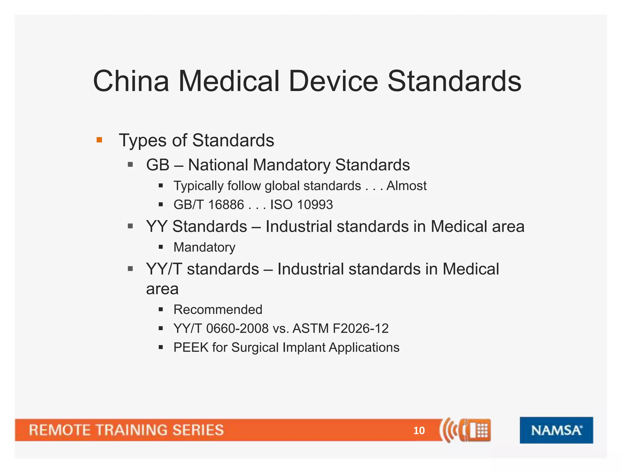 China Medical Device Standards 
10 
 Types of Standards 
 GB – National Mandatory Standards 
 Typically follow global standards . . . Almost 
 GB/T 16886 . . . ISO 10993 
 YY Standards – Industrial standards in Medical area 
 Mandatory 
 YY/T standards – Industrial standards in Medical 
area 
 Recommended 
 YY/T 0660-2008 vs. ASTM F2026-12 
 PEEK for Surgical Implant Applications 
 