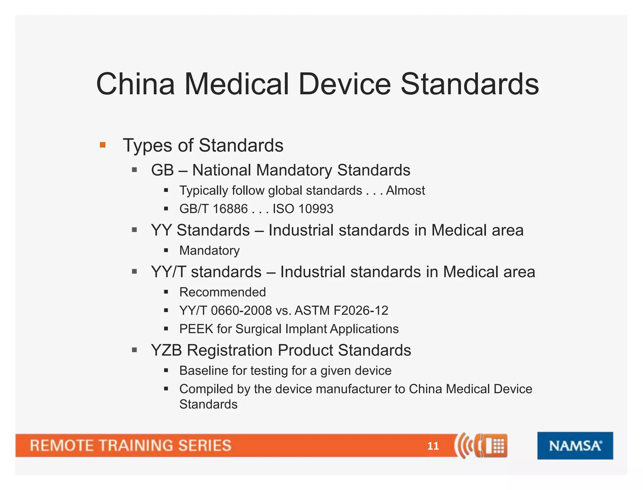 China Medical Device Standards 
11 
 Types of Standards 
 GB – National Mandatory Standards 
 Typically follow global standards . . . Almost 
 GB/T 16886 . . . ISO 10993 
 YY Standards – Industrial standards in Medical area 
 Mandatory 
 YY/T standards – Industrial standards in Medical area 
 Recommended 
 YY/T 0660-2008 vs. ASTM F2026-12 
 PEEK for Surgical Implant Applications 
 YZB Registration Product Standards 
 Baseline for testing for a given device 
 Compiled by the device manufacturer to China Medical Device 
Standards 
 