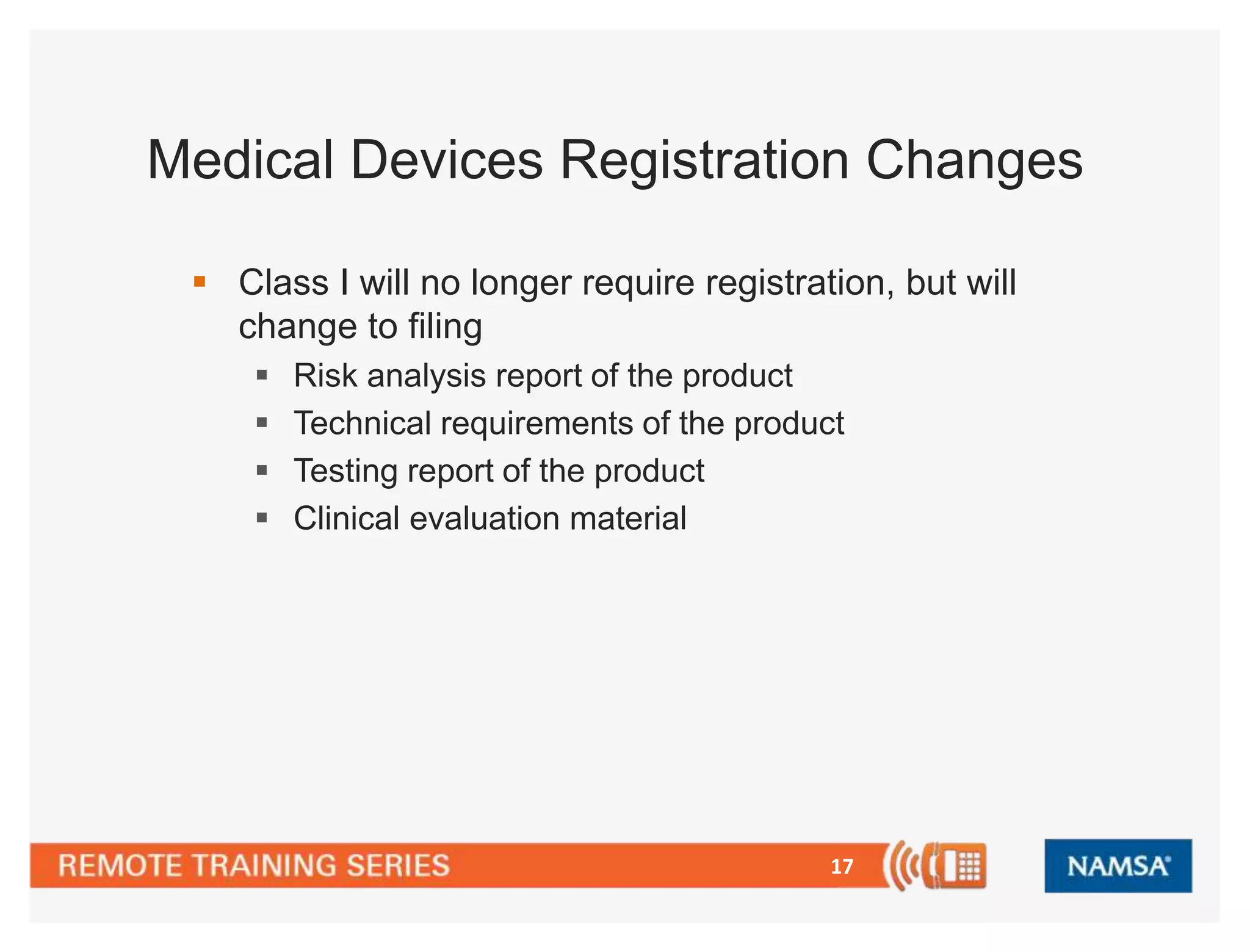 Medical Devices Registration Changes 
 Class I will no longer require registration, but will 
change to filing 
 Risk analysis report of the product 
 Technical requirements of the product 
 Testing report of the product 
 Clinical evaluation material 
17 
 