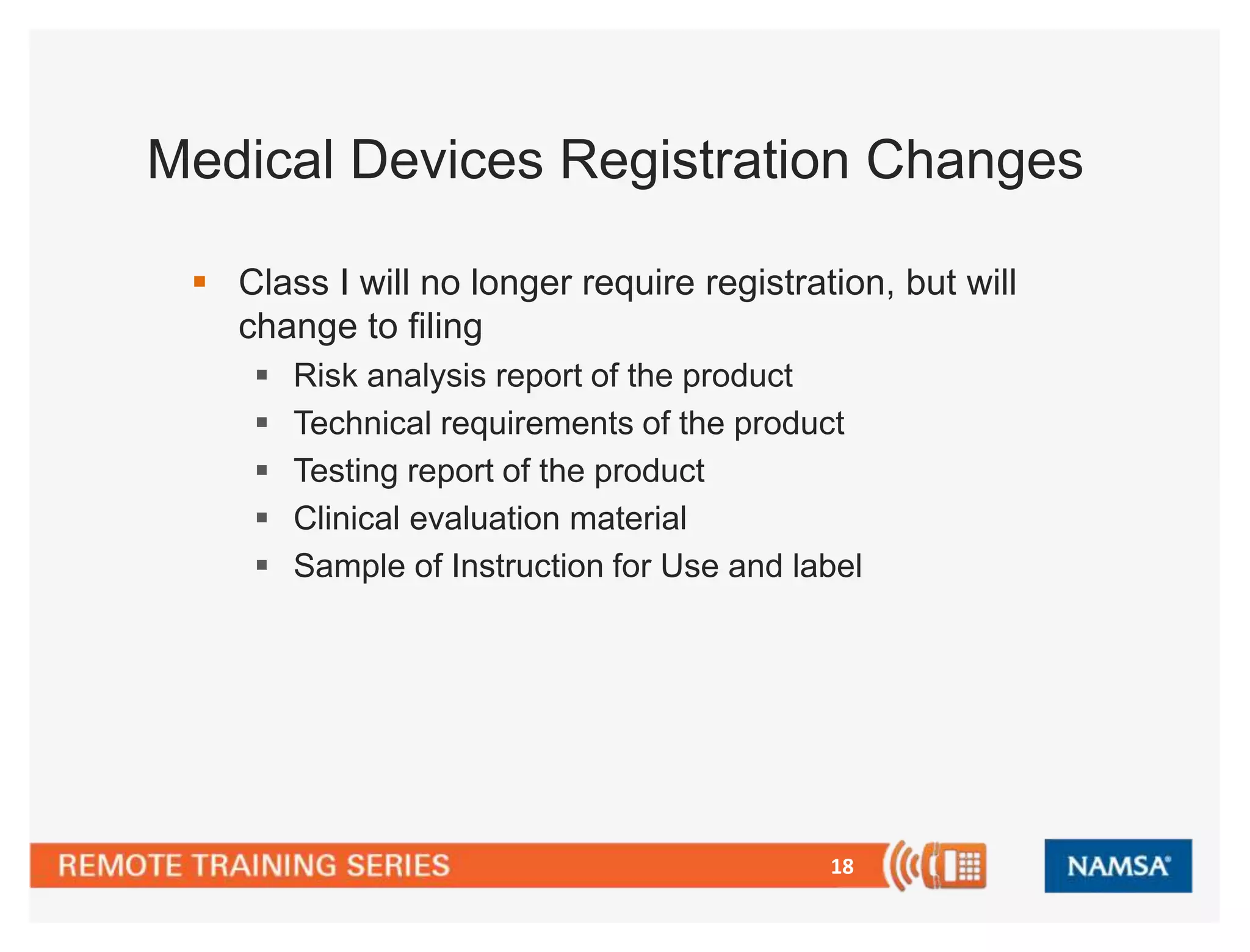 Medical Devices Registration Changes 
 Class I will no longer require registration, but will 
change to filing 
 Risk analysis report of the product 
 Technical requirements of the product 
 Testing report of the product 
 Clinical evaluation material 
 Sample of Instruction for Use and label 
18 
 